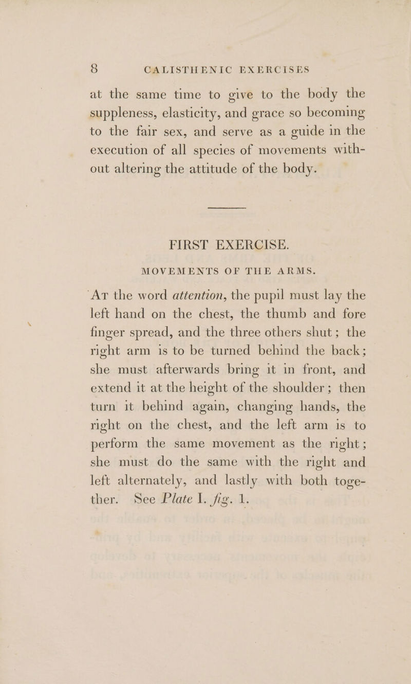 at the same time to give to the body the suppleness, elasticity, and grace so becoming to the fair sex, and serve as a guide in the execution of all species of movements with- out altering the attitude of the body. FIRST EXERCISE. MOVEMENTS OF THE ARMS. ‘Art the word attention, the pupil must lay the left hand on the chest, the thumb and fore finger spread, and the three others shut; the right arm is to be turned behind the back; she must afterwards bring it in front, and extend it at the height of the shoulder; then turn it behind again, changing hands, the right on the chest, and the left arm is to perform the same movement as the right; she must do the same with the right and left alternately, and lastly with both toge- ther. See Plate I. fig. 1.