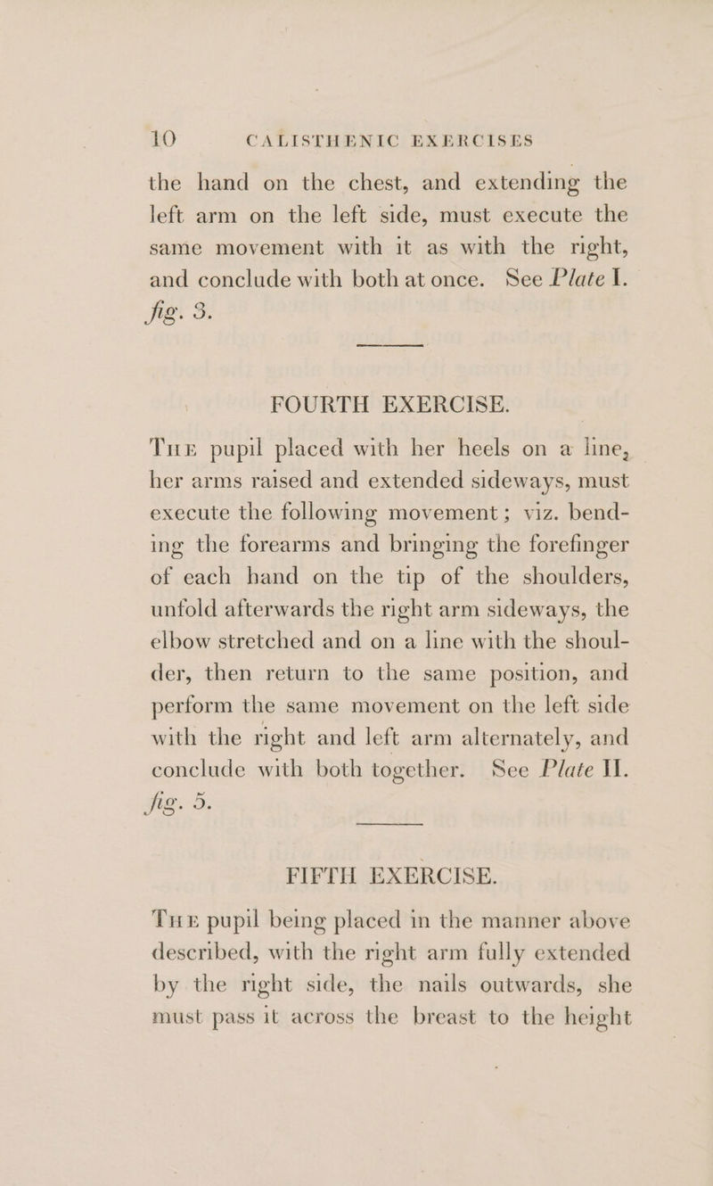 the hand on the chest, and extending the left arm on the left side, must execute the same movement with it as with the right, and conclude with both at once. See Plate I. je S. FOURTH EXERCISE. Tue pupil placed with her heels on a line, her arms raised and extended sideways, must execute the following movement; viz. bend- ing the forearms and bringing the forefinger of each hand on the tip of the shoulders, unfold afterwards the right arm sideways, the elbow stretched and on a line with the shoul- der, then return to the same position, and perform the same movement on the left side with the right and left arm alternately, and conclude with both together. see Plate II. ee FIFTH EXERCISE. Tre pupil being placed in the manner above described, with the right arm fully extended by the right side, the nails outwards, she must pass it across the breast to the height