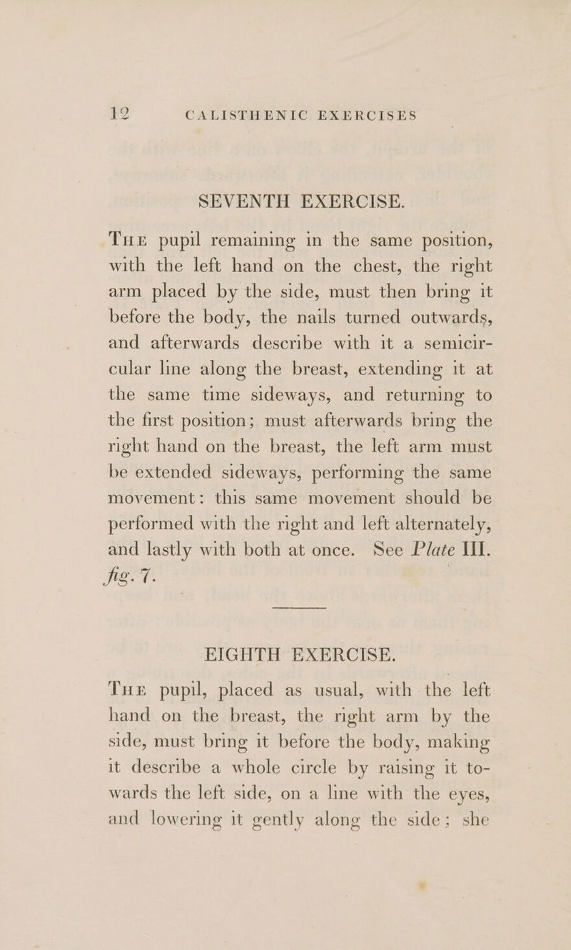 SEVENTH EXERCISE. Tue pupil remaining in the same position, with the left hand on the chest, the right arm placed by the side, must then bring it before the body, the nails turned outwards, and afterwards describe with it a semicir- cular line along the breast, extending it at the same time sideways, and returning to the first position; must afterwards bring the right hand on the breast, the left arm must be extended sideways, performing the same movement: this same movement should be performed with the right and left alternately, and lastly with both at once. See Plate UI. jer EIGHTH EXERCISE. Tire pupil, placed as usual, with the left hand on the breast, the right arm by the side, must bring it before the body, making it describe a whole circle by raising it to- wards the left side, on a line with the eyes, and lowering it gently along the side; she