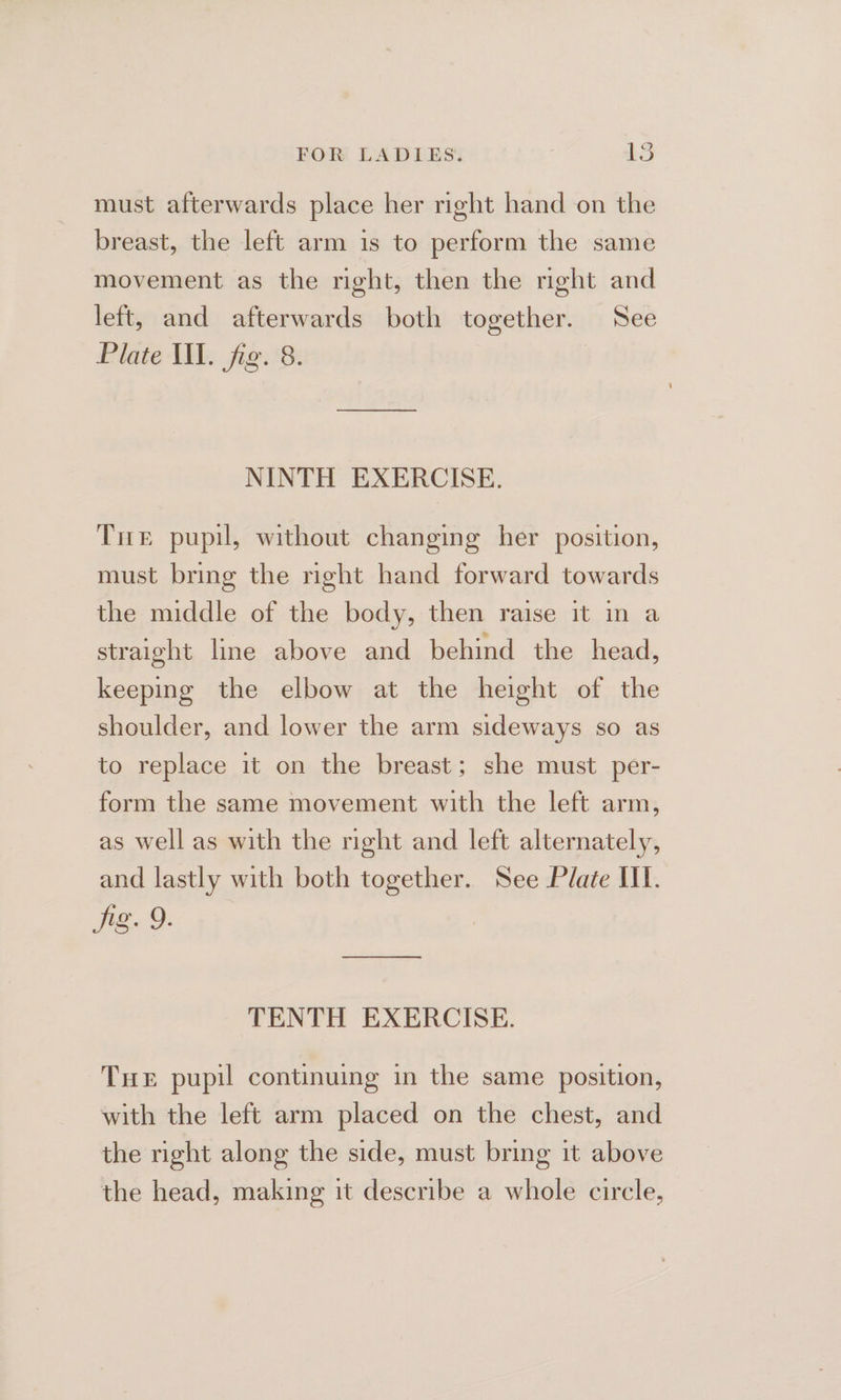 must afterwards place her right hand on the breast, the left arm is to perform the same movement as the right, then the right and left, and afterwards both together. See Plate Ill. fig. 8. NINTH EXERCISE. Tit pupil, without changing her position, must bring the nght hand forward towards the middle of the body, then raise it in a straight line above and behind the head, keeping the elbow at the height of the shoulder, and lower the arm sideways so as to replace it on the breast; she must per- form the same movement with the left arm, as well as with the right and left alternately, and lastly with both together. See Plate III. jig. 9. ee ee TENTH EXERCISE. Tue pupil continuing in the same position, with the left arm placed on the chest, and the right along the side, must bring it above the head, making it describe a whole circle,