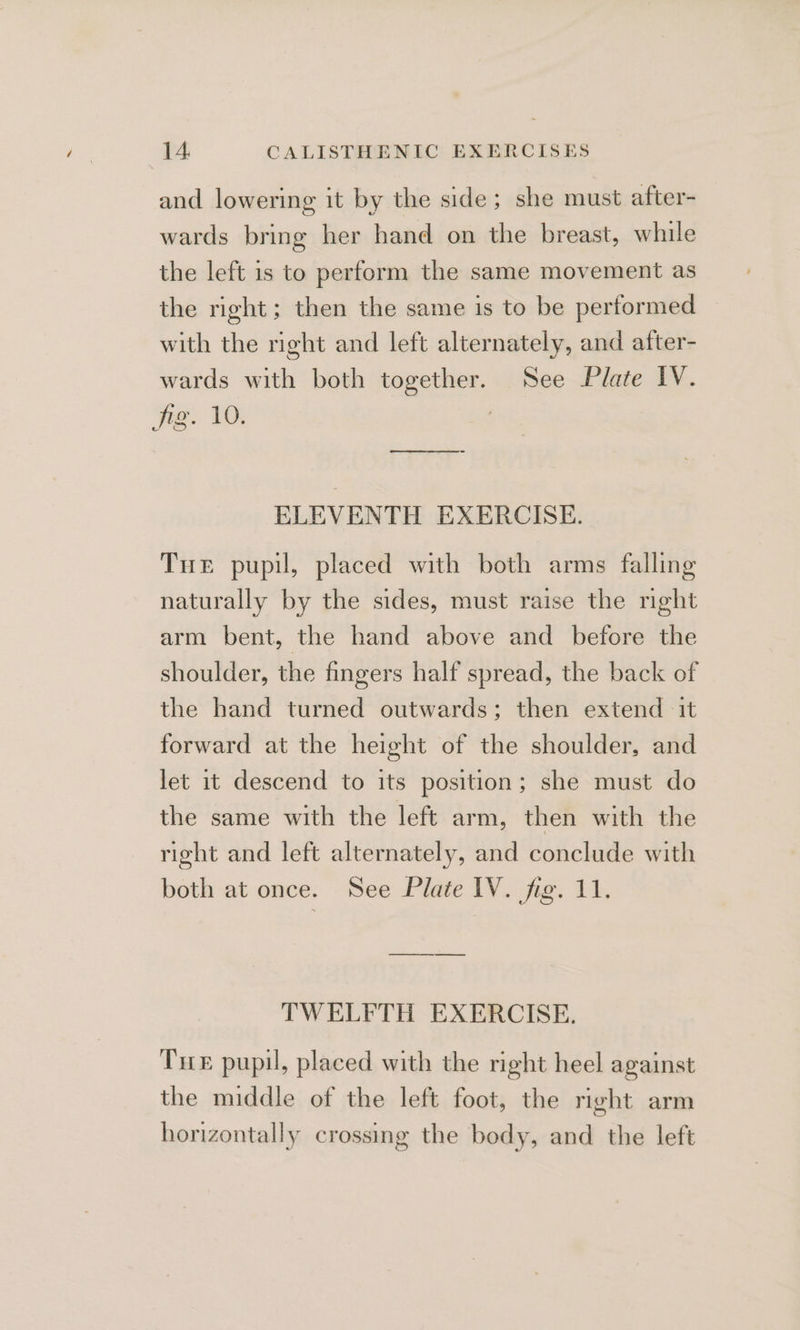 and lowering it by the side; she must after- wards bring her hand on the breast, while the left is to perform the same movement as the right; then the same is to be performed with the right and left alternately, and after- wards with both together. See Plate IV. wie: VO: ee er ee ELEVENTH EXERCISE. Tre pupil, placed with both arms falling naturally by the sides, must raise the night arm bent, the hand above and before the shoulder, the fingers half spread, the back of the hand turned outwards; then extend ‘it forward at the height of the shoulder, and let it descend to its position; she must do the same with the left arm, then with the right and left alternately, and conclude with both at once. See Plate IV. fig. 11. a TWELFTH EXERCISE. Tre pupil, placed with the right heel against the middle of the left foot, the right arm horizontally crossing the body, and the left