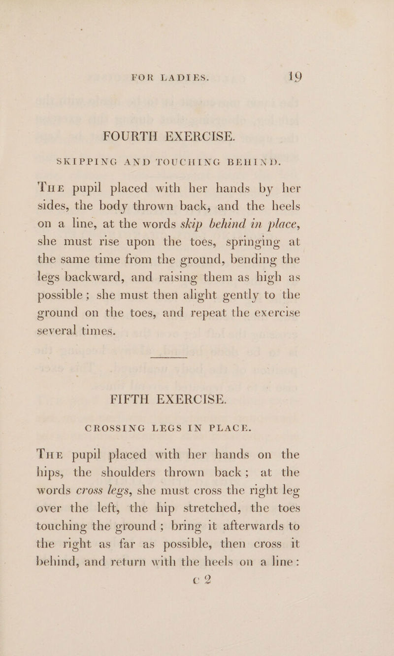 FOURTH EXERCISE. SKIPPING AND TOUCHING BEHIND. Tue pupil placed with her hands by her sides, the body thrown back, and the heels on a line, at the words skip behind in place, she must rise upon the toes, springing at the same time from the ground, bending the legs backward, and raising them as high as possible ; she must then alight gently to the ground on the toes, and repeat the exercise several times. FIFTH EXERCISE. CROSSING LEGS IN PLACE. THe pupil placed with her hands on the hips, the shoulders thrown back; at the words cross legs, she must cross the night leg over the left, the hip stretched, the toes touching the ground ; bring it afterwards to the right as far as possible, then cross it behind, and return with the heels on a line: C2