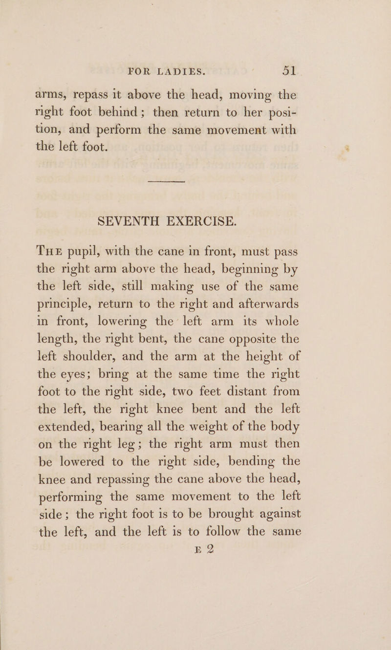 arms, repass it above the head, moving the right foot behind; then return to her posi- tion, and perform the same movement with the left foot. SEVENTH EXERCISE. THe pupil, with the cane in front, must pass the right arm above the head, beginning by the left side, still making use of the same principle, return to the right and afterwards in front, lowering the left arm its whole length, the right bent, the cane opposite the left shoulder, and the arm at the height of the eyes; bring at the same time the night foot to the right side, two feet distant from the left, the right knee bent and the left extended, bearing all the weight of the body on the right leg; the right arm must then be lowered to the right side, bending the knee and repassing the cane above the head, performing the same movement to the left side; the right foot is to be brought against the left, and the left is to follow the same E 2