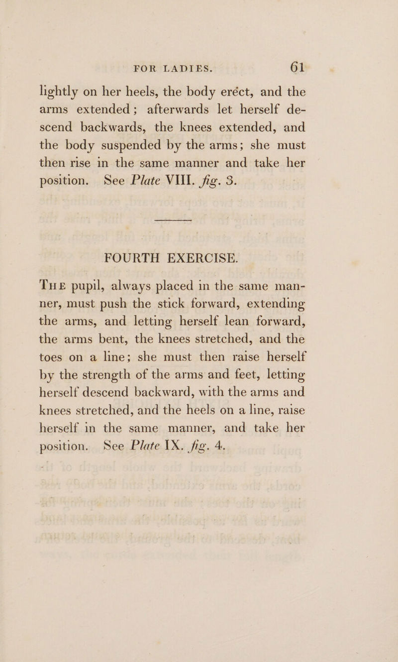 lightly on her heels, the body eréct, and the arms extended; afterwards let herself de- scend backwards, the knees extended, and the body suspended by the arms; she must then rise in the same manner and take her position. See Plate VUI. fig. 3. FOURTH EXERCISE. Tue pupil, always placed in the same man- ner, must push the stick forward, extending the arms, and letting herself lean forward, the arms bent, the knees stretched, and the toes on a line; she must then raise herself by the strength of the arms and feet, letting herself descend backward, with the arms and knees stretched, and the heels on a line, raise herself in the same manner, and take her position. See Plate IX. fig. 4.