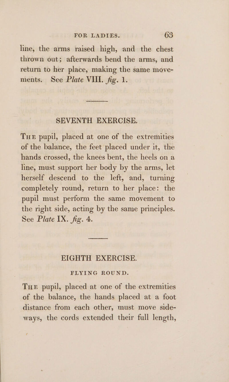 line, the arms raised high, and the chest thrown out; afterwards bend the arms, and return to her place, making the same move- — ments. See Plate VIII. fig. 1. ee ee SEVENTH EXERCISE. Tue pupil, placed at one of the extremities of the balance, the feet placed under it, the hands crossed, the knees bent, the heels on a line, must support her body by the arms, let herself descend to the left, and, turning completely round, return to her place: the pupil must perform the same movement to the night side, acting by the same principles. See Plate IX. fig. 4. EIGHTH EXERCISE. FLYING ROUND. Tue pupil, placed at one of the extremities of the balance, the hands placed at a foot distance from each other, must move side- ways, the cords extended their full length,