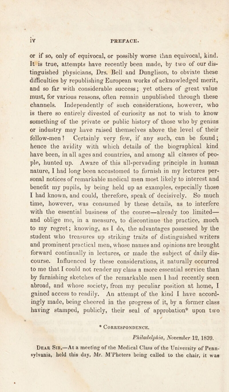 or if so, only of equivocal, or possibly worse than equivocal, kind. It is true, attempts have recently been made, by two of our dis- tinguished physicians, Drs. Bell and Dunglison, to obviate these difficulties by republishing European works of acknowledged merit, and so far with considerable success; yet others of great value must, for various reasons, often remain unpublished through these channels. Independently of such considerations, however, who is there so entirely divested of curiosity as not to wish to know something of the private or public history of those who by genius or industry may have raised themselves above the level of their fellow-men] Certainly very few, if any such, can be found; hence the avidity with which details of the biographical kind have been, in all ages and countries, and among all classes of peo- ple, hunted up. Aware of this all-pervading principle in human nature, I had long been accustomed to furnish in my lectures per- sonal notices of remarkable medical men most likely to interest and benefit my pupils, by being held up as examples, especially those I had known, and could, therefore, speak of decisively. So much time, however, was consumed by these details, as to interfere with the essential business of the course—already too limited— and oblige me, in a measure, to discontinue the practice, much to my regret; knowing, as I do, the advantages possessed by the student who treasures up striking traits of distinguished writers and prominent practical men, whose names and opinions are brought forward continually in lectures, or made the subject of daily dis- course. Influenced by these considerations, it naturally occurred to me that I could not render my class a more essential service than by furnishing sketches of the remarkable men 1 had recently seen abroad, and whose society, from my peculiar position at home, I gained access to readily. An attempt of the kind I have accord- ingly made, being cheered in the progress of it, by a former class having stamped, publicly, their seal of approbation* upon two * Correspondence. Philadelphia, November 12, 1839. Dear Sir,—At a meeting of the Medical Class of the University of Penn- sylvania, held this day, Mr. M’Pheters being called to the chair, it was