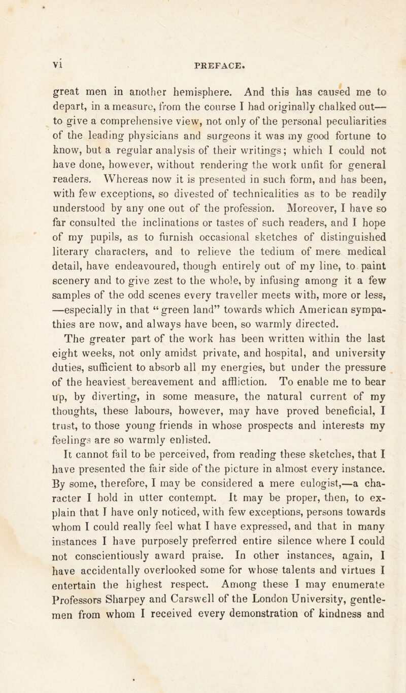 great men in another hemisphere. And this has caused me to depart, in a measure, from the course I had originally chalked out— to give a comprehensive view, not only of the personal peculiarities of the leading physicians and surgeons it was my good fortune to know, but a regular analysis of their writings; which I could not have done, however, without rendering the work unfit for general readers. Whereas now it is presented in such form, and has been, with few exceptions, so divested of technicalities as to be readily understood by any one out of the profession. Moreover, I have so far consulted the inclinations or tastes of such readers, and I hope of my pupils, as to furnish occasional sketches of distinguished literary characters, and to relieve the tedium of mere medical detail, have endeavoured, though entirely out of my line, to paint scenery and to give zest to the whole, by infusing among it a few samples of the odd scenes every traveller meets with, more or less, —especially in that “green land” towards which American sympa- thies are now, and always have been, so warmly directed. The greater part of the work has been written within the last eight weeks, not only amidst private, and hospital, and university duties, sufficient to absorb all my energies, but under the pressure of the heaviest bereavement and affliction. To enable me to bear up, by diverting, in some measure, the natural current of my thoughts, these labours, however, may have proved beneficial, I trust, to those young friends in whose prospects and interests my feelings are so warmly enlisted. It cannot fail to be perceived, from reading these sketches, that I have presented the fair side of the picture in almost every instance. By some, therefore, I may be considered a mere eulogist,—a cha- racter I hold in utter contempt. It may be proper, then, to ex- plain that I have only noticed, with few exceptions, persons towards whom I could really feel what I have expressed, and that in many instances I have purposely preferred entire silence where I could not conscientiously award praise. In other instances, again, I have accidentally overlooked some for whose talents and virtues I entertain the highest respect. Among these I may enumerate Professors Sharpey and Carswell of the London University, gentle- men from whom I received every demonstration of kindness and