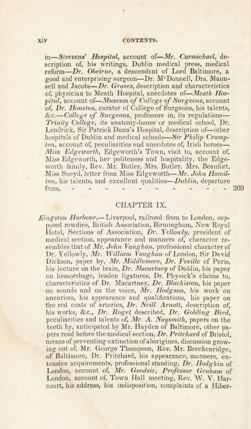 in—Steevens’ Hospital, account of—Mr. Carmichael, de- scription of, his writings, Dublin medical press, medical reform—Dr. Obeirne, a descendant of Lord Baltimore, a good and enterprising surgeon—Dr. McDonnell, Drs. Maun- sell and Jacobs—Dr. Graves, description and characteristics of, physician to Meath Hospital, anecdotes of—Meath Hos- pitul, account of—Museum of College of Surgeons, account of, Dr. Houston, curator of College of Surgeons, his talents, &c.—College of Surgeons, professors in, its regulations— Trinity College, its anatomy-house or medical school, Dr. Lendrick, Sir Patrick Dunn’s Hospital, description of—other hospitals of Dublin and medical schools—Sir Philip Cramp- ton, account of, peculiarities and anecdotes of, Irish horses—• Miss Edgeworth, Edgeworth’s Town, visit to, account of, Miss Edgeworth, her politeness and hospitality, the Edge- worth family, Rev. Mr. Butler, Mrs. Butler, Mrs. Beaufort, Miss Sneyd, letter from Miss Edgeworth—Mr. John Hamil- ton, his talents, and excellent qualities—Dublin, departure from, 203 CHAPTER IX. Kingstoii Harbour,— Liverpool, railroad from to London, sup- posed rowdies, British Association, Birmingham, New Royal Hotel, Sections of Association, Dr. Yellowly, president of medical section, appearance and manners of, character re- sembles that of Mr. John Vaughan, professional character of Dr. Yellowly, Mr. William Vaughan of London, Sir David Dickson, paper by, Mr. Middlemore, Dr. Foville of Paris, his lecture on the brain, Dr. Macartney of Dublin, his paper on hemorrhage, leaden ligatures, Dr. Physick’s claims to, characteristics of Dr. Macartney, Dr. Blackiston, his paper on sounds and on the voice, Mr. Hodgson, his work on aneurism, his appearance and qualifications, his paper on the red coats of arteries, Dr. ISeill Arnott, description of, his works, &c., Dr. Roget described, Dr. Golding Bird, peculiarities and talents of, Mr. A. Naysmith, papers on the teeth by, anticipated by Mr. Hayden of Baltimore, other pa- pers read before the medical section, Dr. Pritchard of Bristol, means of preventing extinction of aborigines, discussion grow- ing out of, Mr. George Thompson, Rev. Mr. Breckenridge, of Baltimore, Dr. Pritchard, his appearance, manners, ex- tensive acquirements, professional standing, Dr. Hodgkin of London, account of, Mr. Good sir, Professor Graham of London, account of, Town Hall meeting, Rev. W. V. Har- court, his address, his indisposition, complaints of a Hiber-