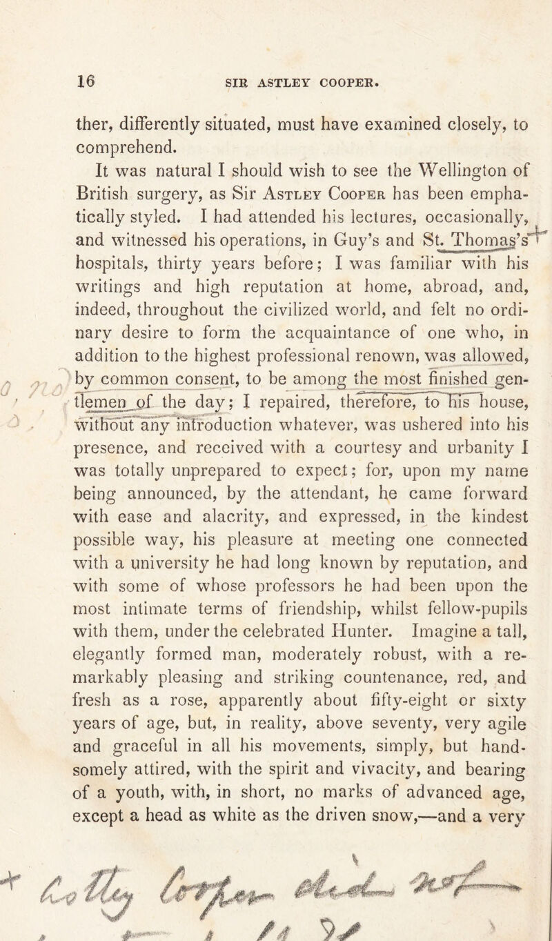 ther, differently situated, must have examined closely, to comprehend. It was natural I should wish to see the Wellington of British surgery, as Sir Astley Cooper has been empha- tically styled. I had attended his lectures, occasionally, and witnessed his operations, in Guy’s and St. Thomas’s hospitals, thirty years before; I was familiar with his writings and high reputation at home, abroad, and, indeed, throughout the civilized world, and felt no ordi- nary desire to form the acquaintance of one who, in addition to the highest professional renown, was allowed, by common consent, to be among the most finished gen- tlemen of the day; I repaired, therefore7~to Ifis house, without any introduction whatever, was ushered into his presence, and received with a courtesy and urbanity I was totally unprepared to expect; for, upon my name being announced, by the attendant, he came forward with ease and alacrity, and expressed, in the kindest possible way, his pleasure at meeting one connected with a university he had long known by reputation, and with some of whose professors he had been upon the most intimate terms of friendship, whilst fellow-pupils with them, under the celebrated Hunter. Imagine a tall, elegantly formed man, moderately robust, with a re- markably pleasing and striking countenance, red, and fresh as a rose, apparently about fifty-eight or sixty years of age, but, in reality, above seventy, very agile and graceful in all his movements, simply, but hand- somely attired, with the spirit and vivacity, and bearing of a youth, with, in short, no marks of advanced age, except a head as white as the driven snow,—and a very