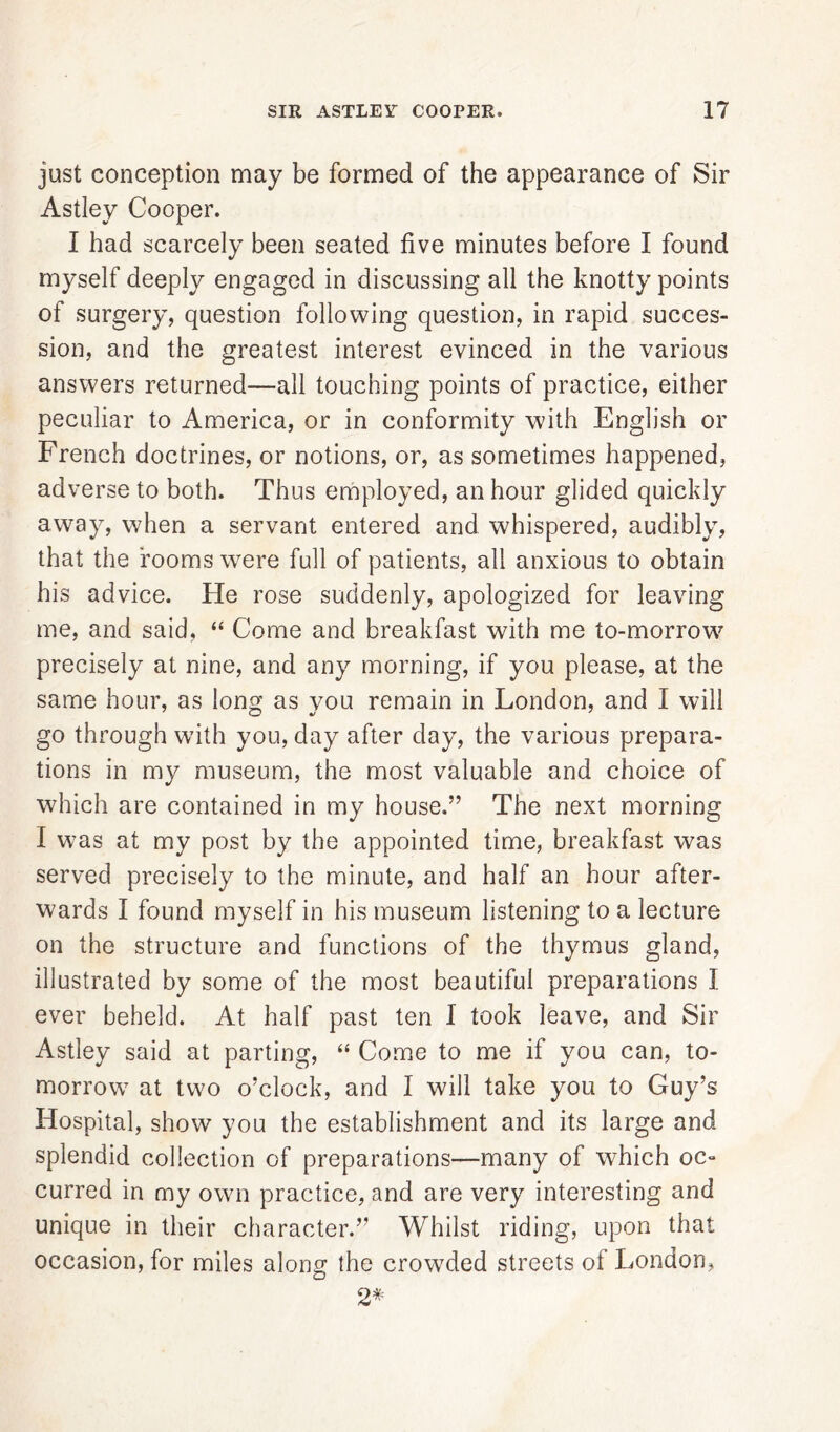 just conception may be formed of the appearance of Sir Astley Cooper. I had scarcely been seated five minutes before I found myself deeply engaged in discussing all the knotty points of surgery, question following question, in rapid succes- sion, and the greatest interest evinced in the various answers returned—all touching points of practice, either peculiar to America, or in conformity with English or French doctrines, or notions, or, as sometimes happened, adverse to both. Thus employed, an hour glided quickly away, when a servant entered and whispered, audibly, that the rooms were full of patients, all anxious to obtain his advice. He rose suddenly, apologized for leaving me, and said, “ Come and breakfast with me to-morrow precisely at nine, and any morning, if you please, at the same hour, as long as you remain in London, and I will go through with you, day after day, the various prepara- tions in my museum, the most valuable and choice of which are contained in my house.” The next morning I was at my post by the appointed time, breakfast was served precisely to the minute, and half an hour after- wards I found myself in his museum listening to a lecture on the structure and functions of the thymus gland, illustrated by some of the most beautiful preparations I ever beheld. At half past ten I took leave, and Sir Astley said at parting, “ Come to me if you can, to- morrow at two o’clock, and I will take you to Guy’s Hospital, show you the establishment and its large and splendid collection of preparations—many of which oc- curred in my own practice, and are very interesting and unique in their character.” Whilst riding, upon that occasion, for miles along the crowded streets of London, 2*