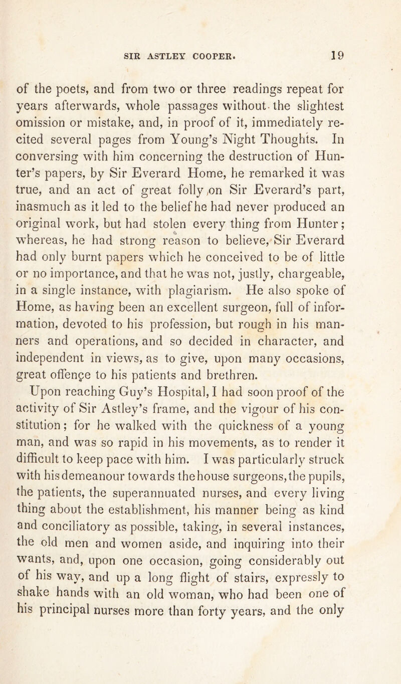 of the poets, and from two or three readings repeat for years afterwards, whole passages without-the slightest omission or mistake, and, in proof of it, immediately re- cited several pages from Young’s Night Thoughts. In conversing with him concerning the destruction of Hun- ter’s papers, by Sir Everard Home, he remarked it was true, and an act of great folly ,on Sir Everard’s part, inasmuch as it led to the belief he had never produced an original work, but had stolen every thing from Hunter; whereas, he had strong reason to believe, Sir Everard had only burnt papers which he conceived to be of little or no importance, and that he was not, justly, chargeable, in a single instance, with plagiarism. He also spoke of Home, as having been an excellent surgeon, full of infor- mation, devoted to his profession, but rough in his man- ners and operations, and so decided in character, and independent in views, as to give, upon many occasions, great offence to his patients and brethren. Upon reaching Guy’s Hospital, I had soon proof of the activity of Sir Astley’s frame, and the vigour of his con- stitution ; for he walked with the quickness of a young man, and was so rapid in his movements, as to render it difficult to keep pace with him. I was particularly struck with his demeanour towards the house surgeons, the pupils, the patients, the superannuated nurses, and every living thing about the establishment, his manner being as kind and conciliatory as possible, taking, in several instances, the old men and women aside, and inquiring into their wants, and, upon one occasion, going considerably out of his way, and up a long flight of stairs, expressly to shake hands with an old woman, who had been one of his principal nurses more than forty years, and the only