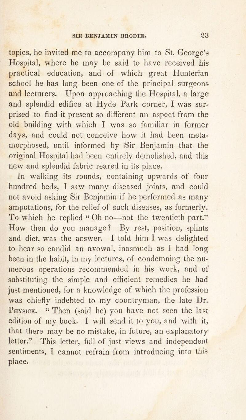 topics, he invited me to accompany him to St. George’s Hospital, where he may be said to have received his practical education, and of which great Hunterian school he has long been one of the principal surgeons and lecturers. Upon approaching the Hospital, a large and splendid edifice at Hyde Park corner, I was sur- prised to find it present so different an aspect from the old building with which I was so familiar in former days, and could not conceive how it had been meta- morphosed, until informed by Sir Benjamin that the original Hospital had been entirely demolished, and this new and splendid fabric reared in its place. In walking its rounds, containing upwards of four hundred beds, I saw many diseased joints, and could not avoid asking Sir Benjamin if he performed as many amputations, for the relief of such diseases, as formerly. To which he replied “ Oh no—not the twentieth part.” How then do you manage? By rest, position, splints and diet, was the answer. I told him I was delighted to hear so candid an avowal, inasmuch as I had long been in the habit, in my lectures, of condemning the nu- merous operations recommended in his work, and of substituting the simple and efficient remedies he had just mentioned, for a knowledge of which the profession was chiefly indebted to my countryman, the late Dr. Physick. “ Then (said he) you have not seen the last edition of my book. I will send it to you, and with it, that there may be no mistake, in future, an explanatory letter.” This letter, full of just view's and independent sentiments, I cannot refrain from introducing into this place.