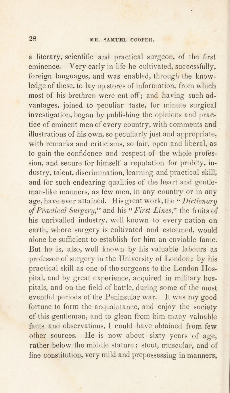 a literary, scientific and practical surgeon, of the first eminence. Very early in life he cultivated, successfully, foreign languages, and was enabled, through the know- ledge of these, to lay up stores of information, from which most of his brethren were cut off; and having such ad- vantages, joined to peculiar taste, for minute surgical investigation, began by publishing the opinions and prac- tice of eminent men of every country, with comments and illustrations of his own, so peculiarly just and appropriate, with remarks and criticisms, so fair, open and liberal, as to gain the confidence and respect of the whole profes- sion, and secure for himself a reputation for probity, in- dustry, talent, discrimination, learning and practical skill, and for such endearing qualities of the heart and gentle- man-like manners, as few men, in any country or in any age, have ever attained. His great work, the “ Dictionary of Practical Surgery,” and his “ First Lines,” the fruits of his unrivalled industry, well known to every nation on earth, where surgery is cultivated and esteemed, would alone be sufficient to establish for him an enviable fame. But he is, also, well known bv his valuable labours as professor of surgery in the University of London; by his practical skill as one of the surgeons to the London Hos- pital, and by great experience, acquired in military hos- pitals, and on the field of battle, during some of the most eventful periods of the Peninsular war. It was my good fortune to form the acquaintance, and enjoy the society of this gentleman, and to glean from him many valuable facts and observations, I could have obtained from few other sources. He is now about sixty years of age, rather below the middle stature; stout, muscular, and of fine constitution, very mild and prepossessing in manners,