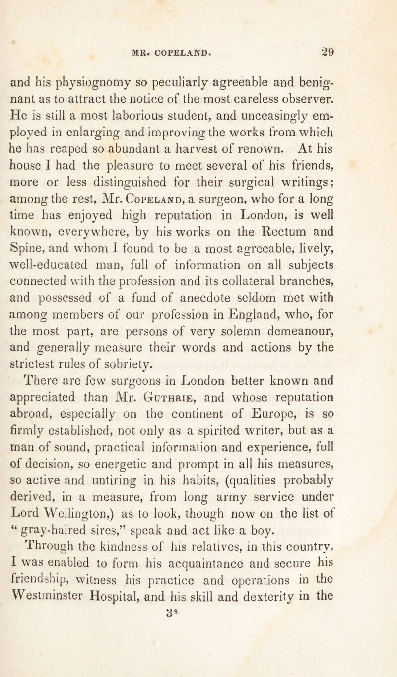 and his physiognomy so peculiarly agreeable and benig- nant as to attract the notice of the most careless observer. He is still a most laborious student, and unceasingly em- ployed in enlarging and improving the works from which he has reaped so abundant a harvest of renown. At his house I had the pleasure to meet several of his friends, more or less distinguished for their surgical writings; among the rest, Mr. Copeland, a surgeon, who for a long time has enjoyed high reputation in London, is well known, everywhere, by his works on the Rectum and Spine, and whom I found to be a most agreeable, lively, well-educated man, full of information on all subjects connected with the profession and its collateral branches, and possessed of a fund of anecdote seldom met with among members of our profession in England, who, for the most part, are persons of very solemn demeanour, and generally measure their words and actions by the strictest rules of sobriety. There are few surgeons in London better known and appreciated than Mr. Guthrie, and whose reputation abroad, especially on the continent of Europe, is so firmly established, not only as a spirited writer, but as a man of sound, practical information and experience, full of decision, so energetic and prompt in all his measures, so active and untiring in his habits, (qualities probably derived, in a measure, from long army service under Lord Wellington,) as to look, though now on the list of “ gray-haired sires,” speak and act like a boy. Through the kindness of his relatives, in this country, I was enabled to form his acquaintance and secure his friendship, witness his practice and operations in the Westminster Hospital, and his skill and dexterity in the 3*