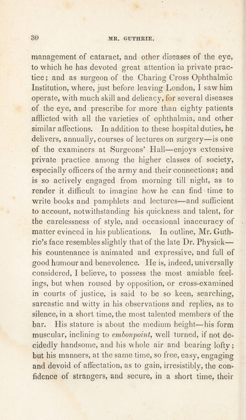 so MR. GUTHRIE. management of cataract, and other diseases of the eye, to which he has devoted great attention in private prac- tice; and as surgeon of the Charing Cross Ophthalmic Institution, where, just before leaving London, I saw him operate, with much skill and delicacy, for several diseases of the eye, and prescribe for more than eighty patients afflicted with all the varieties of ophthalmia, and other similar affections. In addition to these hospital duties, he delivers, annually, courses of lectures on surgery—is one of the examiners at Surgeons’ Hall—enjoys extensive private practice among the higher classes of society, especially officers of the army and their connections; and is so actively engaged from morning till night, as to render it difficult to imagine how he can find time to write books and pamphlets and lectures—and sufficient to account, notwithstanding his quickness and talent, for the carelessness of style, and occasional inaccuracy of matter evinced in his publications. In outline, Mr. Guth- rie’s face resembles slightly that of the late Dr. Physick— his countenance is animated and expressive, and full of good humour and benevolence. He is, indeed, universally considered, I believe, to possess the most amiable feel- ings, but when roused by opposition, or cross-examined in courts of justice, is said to be so keen, searching, sarcastic and witty in his observations and replies, as to silence, in a short time, the most talented members of the bar. His stature is about the medium height—his form muscular, inclining to embonpoint, well turned, if not de- cidedly handsome, and his whole air and bearing lofty; but his manners, at the same time, so free, easy, engaging and devoid of affectation, as to gain, irresistibly, the con- fidence of strangers, and secure, in a short time, their