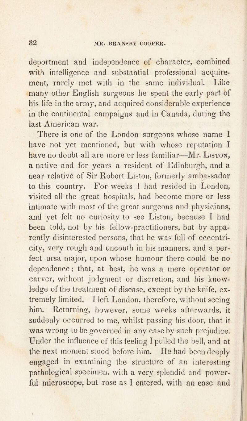 deportment and independence of character, combined with intelligence and substantial professional acquire- ment, rarely met with in the same individual. Like many other English surgeons he spent the early part of his life in the army, and acquired considerable experience in the continental campaigns and in Canada, during the last American war. There is one of the London surgeons whose name I have not yet mentioned, but with whose reputation I have no doubt all are more or less familiar—Mr. Liston, a native and for years a resident of Edinburgh, and a near relative of Sir Robert Liston, formerly ambassador to this country. For weeks I had resided in London, visited all the great hospitals, had become more or less intimate with most of the great surgeons and physicians, and yet felt no curiosity to see Liston, because I had been told, not by his fellow-practitioners, but by appa- rently disinterested persons, that he was full of eccentri- city, very rough and uncouth in his manners, and a per- fect ursa major, upon whose humour there could be no dependence; that, at best, he was a mere operator or carver, without judgment or discretion, and his know- ledge of the treatment of disease, except by the knife, ex- tremely limited. I left London, therefore, without seeing him. Returning, however, some weeks afterwards, it suddenly occurred to me, whilst passing his door, that it was wrong to be governed in any case by such prejudice. Under the influence of this feeling I pulled the bell, and at the next moment stood before him. He had been deeply engaged in examining the structure of an interesting pathological specimen, with a very splendid and power- ful microscope, but rose as I entered, with an ease and