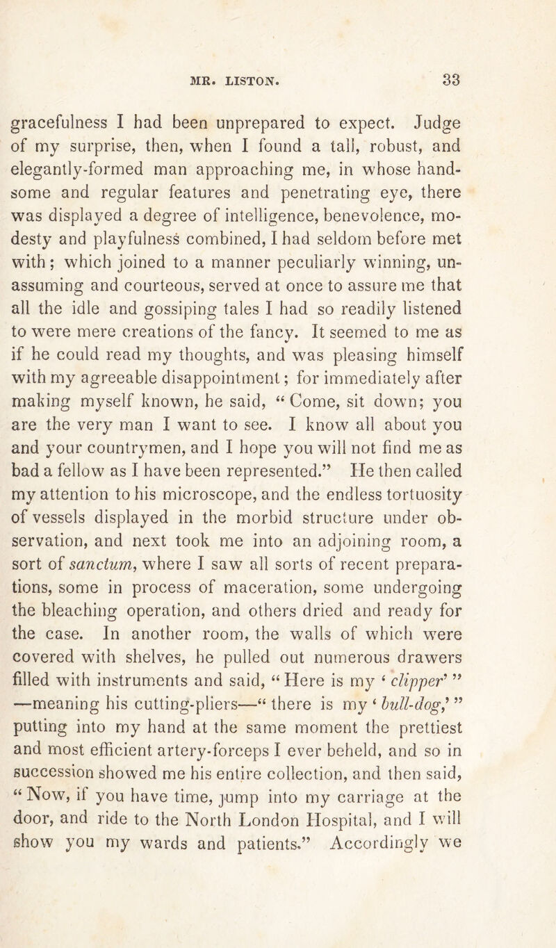 gracefulness I had been unprepared to expect. Judge of my surprise, then, when I found a tall, robust, and elegantly-formed man approaching me, in whose hand- some and regular features and penetrating eye, there was displayed a degree of intelligence, benevolence, mo- desty and playfulness combined, I had seldom before met with; which joined to a manner peculiarly wanning, un- assuming and courteous, served at once to assure me that all the idle and gossiping tales I had so readily listened to were mere creations of the fancy. It seemed to me as if he could read my thoughts, and was pleasing himself with my agreeable disappointment; for immediately after making myself known, he said, “Come, sit down; you are the very man I want to see. I know all about you and your countrymen, and I hope you will not find me as bad a fellow as I have been represented.” He then called my attention to his microscope, and the endless tortuosity of vessels displayed in the morbid structure under ob- servation, and next took me into an adjoining room, a sort of sanctum, where I saw all sorts of recent prepara- tions, some in process of maceration, some undergoing the bleaching operation, and others dried and ready for the case. In another room, the walls of which w7ere covered with shelves, he pulled out numerous drawers filled with instruments and said, “ Here is my ‘ clipper' ” —meaning his cutting-pliers—“ there is my £ bull-dog,’ ” putting into my hand at the same moment the prettiest and most efficient artery-forceps I ever beheld, and so in succession showed me his entire collection, and then said, “ Now, it you have time, jump into my carriage at the door, and ride to the North London Hospital, and I will show you my wards and patients,” Accordingly we