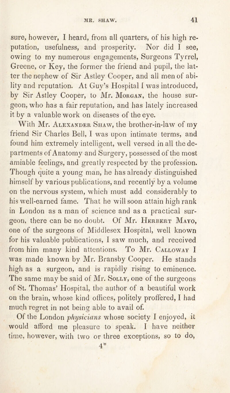 sure, however, I heard, from all quarters, of his high re- putation, usefulness, and prosperity. Nor did I see, owing to my numerous engagements, Surgeons Tyrrel, Greene, or Key, the former the friend and pupil, the lat- ter the nephew of Sir Astley Cooper, and all men of abi- lity and reputation. At Guy’s Hospital I was introduced, by Sir Astley Cooper, to Mr. Morgan, the house sur- geon, who has a fair reputation, and has lately increased it by a valuable work on diseases of the eye. With Mr. Alexander Shaw, the brother-in-law of my friend Sir Charles Bell, I was upon intimate terms, and found him extremely intelligent, well versed in all the de- partments of Anatomy and Surgery, possessed of the most amiable feelings, and greatly respected by the profession. Though quite a young man, he has already distinguished himself by various publications, and recently by a volume on the nervous system, which must add considerably to his well-earned fame. That he will soon attain high rank in London as a man of science and as a practical sur- geon, there can be no doubt. Of Air. Herbert AIayo, one of the surgeons of Aliddlesex Hospital, well known for his valuable publications, I saw much, and received from him many kind attentions. To Mr. Calloway I was made known by Air. Bransby Cooper. He stands high as a surgeon, and is rapidly rising to eminence. The same may be said of Mr. Solly, one of the surgeons of St. Thomas’ Hospital, the author of a beautiful work on the brain, whose kind offices, politely proffered, I had much regret in not being able to avail of. Of the London 'physicians w'hose society I enjoyed, it would afford me pleasure to speak. I have neither time, however, with two or three exceptions, so to do, 4*