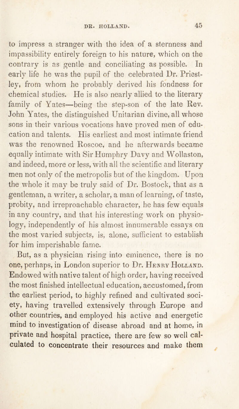 to impress a stranger with the idea of a sternness and impassibility entirely foreign to his nature, which on the contrary is as gentle and conciliating as possible. In early life he was the pupil of the celebrated Dr. Priest- ley, from whom he probably derived his fondness for chemical studies. He is also nearly allied to the literary family of Yates—being the step-son of the late Rev. John YTates, the distinguished Unitarian divine, all whose sons in their various vocations have proved men of edu- cation and talents. Plis earliest and most intimate friend was the renowned Roscoe, and he afterwards became equally intimate with Sir Humphry Davy and Wollaston, and indeed, more or less, with all the scientific and literary men not only of the metropolis but of the kingdom. Upon the whole it may be truly said of Dr. Rostock, that as a gentleman, a writer, a scholar, a man of learning, of taste, probity, and irreproachable character, he has few equals in any country, and that his interesting work on physio- logy, independently of his almost innumerable essays on the most varied subjects, is, alone, sufficient to establish for him imperishable fame. But, as a physician rising into eminence, there is no one, perhaps, in London superior to Dr. Henry Holland. Endowed with native talent of high order, having received the most finished intellectual education, accustomed, from the earliest period, to highly refined and cultivated soci- ety, having travelled extensively through Europe and other countries, and employed his active and energetic mind to investigation of disease abroad and at home, in private and hospital practice, there are few so well cal- culated to concentrate their resources and make them