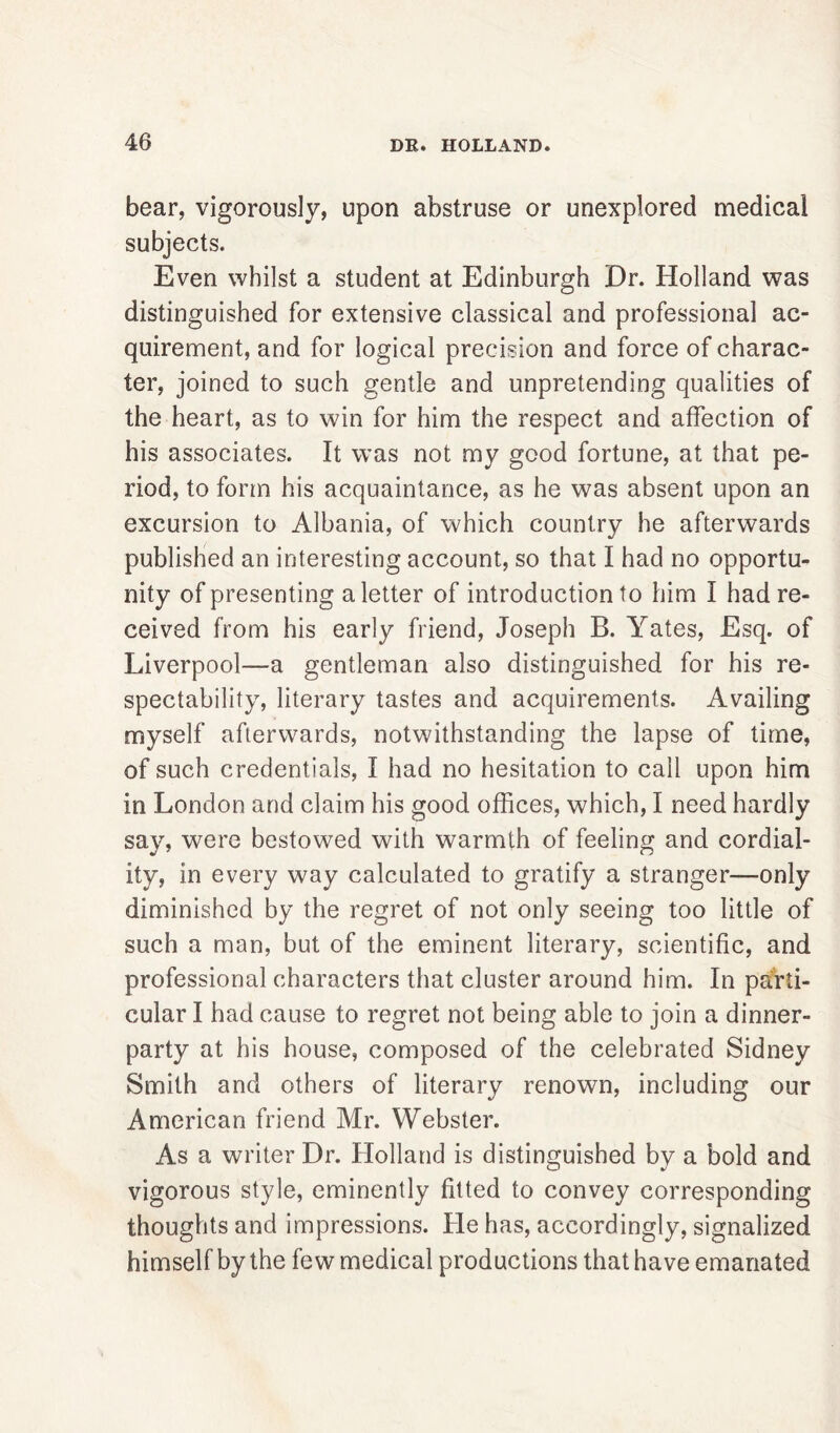 bear, vigorously, upon abstruse or unexplored medical subjects. Even whilst a student at Edinburgh Dr. Holland was distinguished for extensive classical and professional ac- quirement, and for logical precision and force of charac- ter, joined to such gentle and unpretending qualities of the heart, as to win for him the respect and affection of his associates. It was not my good fortune, at that pe- riod, to form his acquaintance, as he was absent upon an excursion to Albania, of which country he afterwards published an interesting account, so that I had no opportu- nity of presenting a letter of introduction to him I had re- ceived from his early friend, Joseph B. Yates, Esq. of Liverpool—a gentleman also distinguished for his re- spectability, literary tastes and acquirements. Availing myself afterwards, notwithstanding the lapse of time, of such credentials, I had no hesitation to call upon him in London and claim his good offices, which, I need hardly say, were bestowed with warmth of feeling and cordial- ity, in every way calculated to gratify a stranger—only diminished by the regret of not only seeing too little of such a man, but of the eminent literary, scientific, and professional characters that cluster around him. In parti- cular I had cause to regret not being able to join a dinner- party at his house, composed of the celebrated Sidney Smith and others of literary renown, including our American friend Mr. Webster. As a writer Dr. Holland is distinguished by a bold and vigorous style, eminently fitted to convey corresponding thoughts and impressions. He has, accordingly, signalized himself by the few medical productions that have emanated