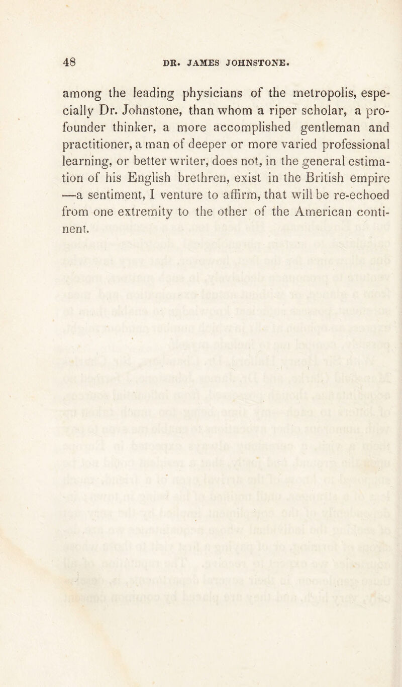 among the leading physicians of the metropolis, espe- cially Dr. Johnstone, than whom a riper scholar, a pro- founder thinker, a more accomplished gentleman and practitioner, a man of deeper or more varied professional learning, or better writer, does not, in the general estima- tion of his English brethren, exist in the British empire -—a sentiment, I venture to affirm, that will be re-echoed from one extremity to the other of the American conti- nent.