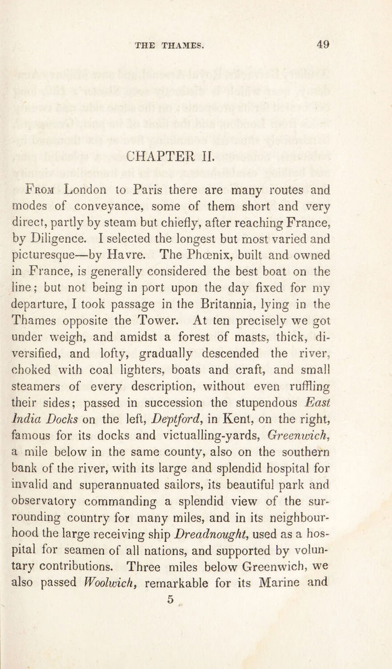 CHAPTER II. From London to Paris there are many routes and modes of conveyance, some of them short and very direct, partly by steam but chiefly, after reaching France, by Diligence. I selected the longest but most varied and picturesque—by Havre. The Phoenix, built and owned in France, is generally considered the best boat on the line; but not being in port upon the day fixed for my departure, I took passage in the Britannia, lying in the Thames opposite the Tower. At ten precisely we got under weigh, and amidst a forest of masts, thick, di- versified, and lofty, gradually descended the river, choked with coal lighters, boats and craft, and small steamers of every description, without even ruffling their sides; passed in succession the stupendous East India Docks on the left, Deptford, in Kent, on the right, famous for its docks and victualling-yards, Greenwich, a mile below in the same county, also on the southern bank of the river, wdth its large and splendid hospital for invalid and superannuated sailors, its beautiful park and observatory commanding a splendid view of the sur- rounding country for many miles, and in its neighbour- hood the large receiving ship Dreadnought, used as a hos- pital for seamen of all nations, and supported by volun- tary contributions. Three miles below Greenwich, we also passed Woolwich, remarkable for its Marine and 5