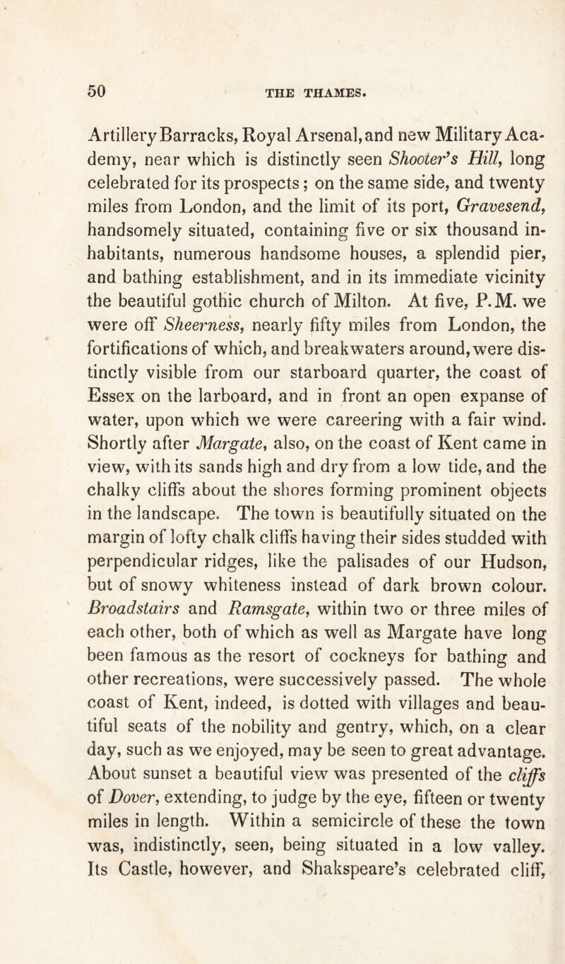 Artillery Barracks, Royal Arsenal, and new Military Aca- demy, near which is distinctly seen Shooter's Hill, long celebrated for its prospects; on the same side, and twenty miles from London, and the limit of its port, Gravesend, handsomely situated, containing five or six thousand in- habitants, numerous handsome houses, a splendid pier, and bathing establishment, and in its immediate vicinity the beautiful gothic church of Milton. At five, P.M. we were off Sheerness, nearly fifty miles from London, the fortifications of which, and breakwaters around, were dis- tinctly visible from our starboard quarter, the coast of Essex on the larboard, and in front an open expanse of water, upon which we were careering with a fair wind. Shortly after Margate, also, on the coast of Kent came in view, with its sands high and dry from a low tide, and the chalky cliffs about the shores forming prominent objects in the landscape. The town is beautifully situated on the margin of lofty chalk cliffs having their sides studded with perpendicular ridges, like the palisades of our Hudson, but of snowy whiteness instead of dark brown colour. Broadstairs and Ramsgate, within two or three miles of each other, both of which as well as Margate have long been famous as the resort of cockneys for bathing and other recreations, were successively passed. The whole coast of Kent, indeed, is dotted with villages and beau- tiful seats of the nobility and gentry, which, on a clear day, such as we enjoyed, may be seen to great advantage. About sunset a beautiful view was presented of the cliffs of Dover, extending, to judge by the eye, fifteen or twenty miles in length. Within a semicircle of these the town was, indistinctly, seen, being situated in a low valley. Its Castle, however, and Shakspeare’s celebrated cliff,