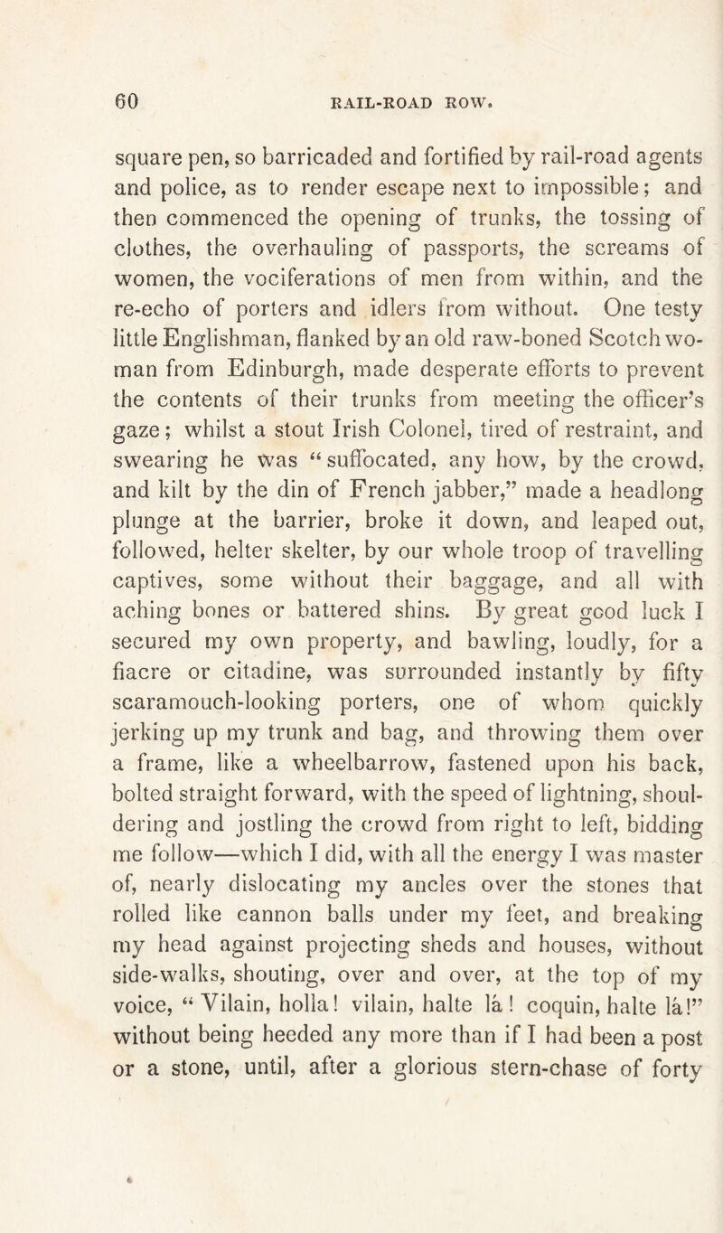 00 RAIL-ROAD ROW. square pen, so barricaded and fortified by rail-road agents and police, as to render escape next to impossible; and then commenced the opening of trunks, the tossing of clothes, the overhauling of passports, the screams of women, the vociferations of men from within, and the re-echo of porters and idlers from without. One testy little Englishman, flanked by an old raw-boned Scotchwo- man from Edinburgh, made desperate efforts to prevent the contents of their trunks from meeting the officer’s gaze; whilst a stout Irish Colonel, tired of restraint, and swearing he was “suffocated, any how, by the crowd, and kilt by the din of French jabber,” made a headlong plunge at the barrier, broke it down, and leaped out, followed, helter skelter, by our whole troop of travelling captives, some without their baggage, and all with aching bones or battered shins. By great good luck 1 secured my own property, and bawling, loudly, for a fiacre or citadine, was surrounded instantly by fifty scaramouch-looking porters, one of whom quickly jerking up my trunk and bag, and throwing them over a frame, like a wheelbarrow, fastened upon his back, bolted straight forward, with the speed of lightning, shoul- dering and jostling the crowd from right to left, bidding me follow—which I did, with all the energy I was master of, nearly dislocating my ancles over the stones that rolled like cannon balls under my feet, and breaking my head against projecting sheds and houses, without side-walks, shouting, over and over, at the top of my voice, “ Vilain, holla! vilain, halte la! coquin, halte la!” without being heeded any more than if I had been a post or a stone, until, after a glorious stern-chase of forty