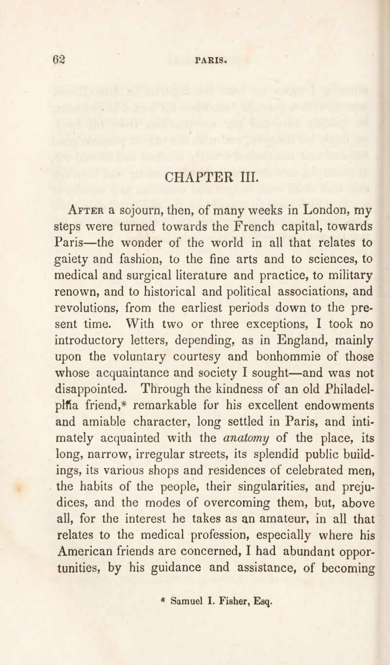 CHAPTER III. After a sojourn, then, of many weeks in London, my steps were turned towards the French capital, towards Paris—-the wonder of the world in all that relates to gaiety and fashion, to the fine arts and to sciences, to medical and surgical literature and practice, to military renown, and to historical and political associations, and revolutions, from the earliest periods down to the pre- sent time. With two or three exceptions, I took no introductory letters, depending, as in England, mainly upon the voluntary courtesy and bonhommie of those whose acquaintance and society I sought—and was not disappointed. Through the kindness of an old Philadel- plfia friend,* remarkable for his excellent endowments and amiable character, long settled in Paris, and inti- mately acquainted with the anatomy of the place, its long, narrow, irregular streets, its splendid public build- ings, its various shops and residences of celebrated men, the habits of the people, their singularities, and preju- dices, and the modes of overcoming them, but, above all, for the interest he takes as an amateur, in all that relates to the medical profession, especially where his American friends are concerned, I had abundant oppor- tunities, by his guidance and assistance, of becoming * Samuel I. Fisher, Esq.