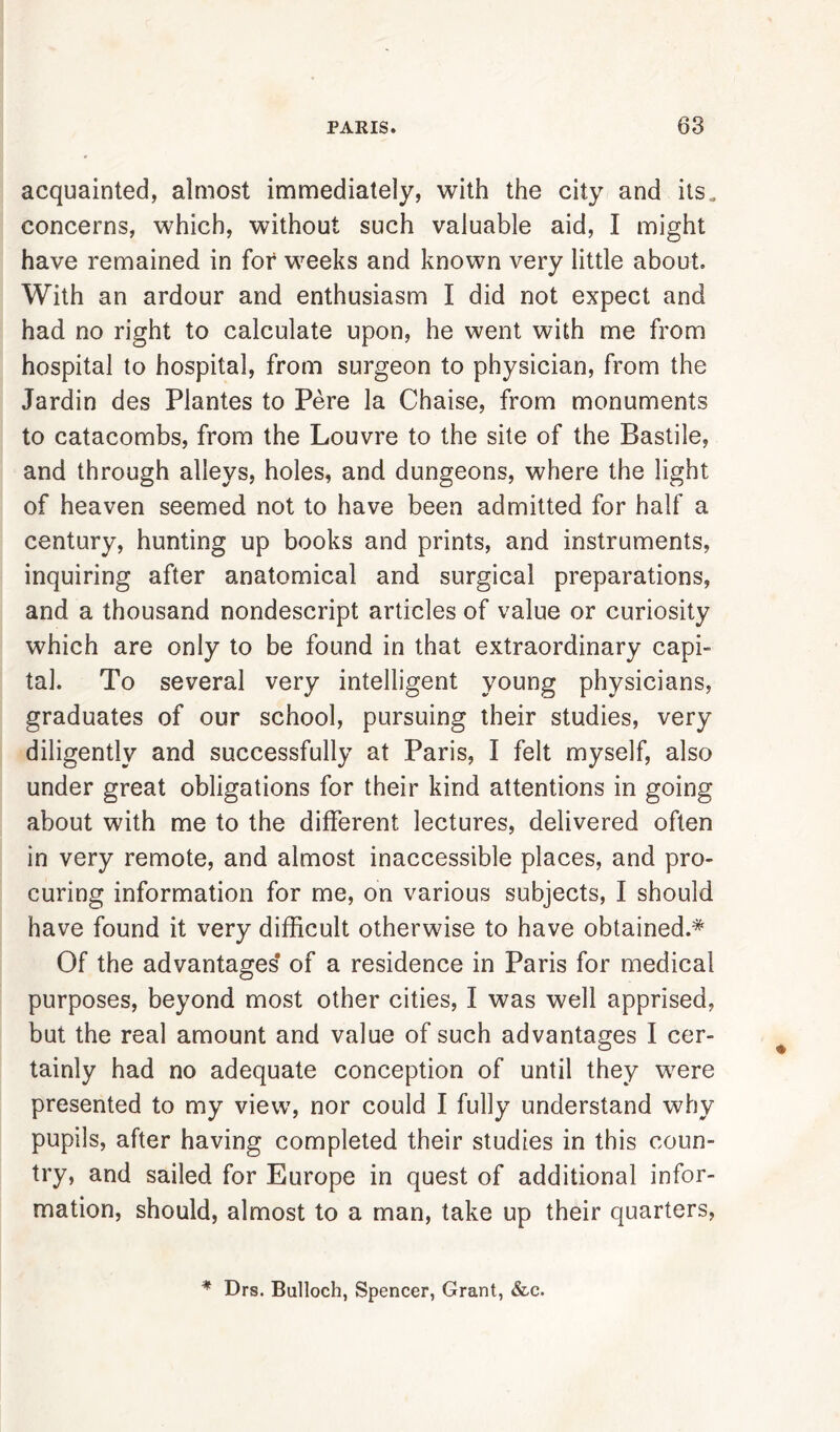 acquainted, almost immediately, with the city and its. concerns, which, without such valuable aid, I might have remained in for weeks and known very little about. With an ardour and enthusiasm I did not expect and had no right to calculate upon, he went with me from hospital to hospital, from surgeon to physician, from the Jardin des Plantes to Pere la Chaise, from monuments to catacombs, from the Louvre to the site of the Bastile, and through alleys, holes, and dungeons, where the light of heaven seemed not to have been admitted for half a century, hunting up books and prints, and instruments, inquiring after anatomical and surgical preparations, and a thousand nondescript articles of value or curiosity which are only to be found in that extraordinary capi- tal. To several very intelligent young physicians, graduates of our school, pursuing their studies, very diligently and successfully at Paris, I felt myself, also under great obligations for their kind attentions in going about with me to the different lectures, delivered often in very remote, and almost inaccessible places, and pro- curing information for me, on various subjects, I should have found it very difficult otherwise to have obtained.* Of the advantages* of a residence in Paris for medical purposes, beyond most other cities, I was well apprised, but the real amount and value of such advantages I cer- tainly had no adequate conception of until they were presented to my view, nor could I fully understand why pupils, after having completed their studies in this coun- try, and sailed for Europe in quest of additional infor- mation, should, almost to a man, take up their quarters, * Drs. Bulloch, Spencer, Grant, &c.