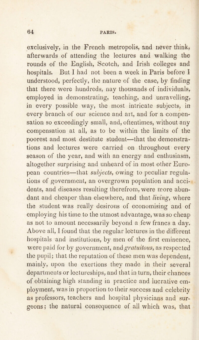 exclusively, in the French metropolis, and never think, afterwards of attending the lectures and walking the rounds of the English, Scotch, and Irish colleges and hospitals. But I had not been a week in Paris before I understood, perfectly, the nature of the case, by finding that there were hundreds, nay thousands of individuals, %/ employed in demonstrating, teaching, and unravelling, in every possible way, the most intricate subjects, in every branch of our science and art, and for a compen- sation so exceedingly small, and, oftentimes, without any compensation at all, as to be within the limits of the poorest and most destitute student—that the demonstra- tions and lectures were carried on throughout every season of the year, and with an energy and enthusiasm, altogether surprising and unheard of in most other Euro- pean countries—that subjects, owing to peculiar regula- tions of government, an overgrown population and acci- dents, and diseases resulting therefrom, were more abun- dant and cheaper than elsewhere, and that living, where the student was really desirous of economising and of employing his time to the utmost advantage, was so cheap as not to amount necessarily beyond a few francs a day^. Above all, I found that the regular lectures in the different hospitals and institutions, by men of the first eminence, were paid for by government, and gratuitous, as respected the pupil; that the reputation of these men was dependent, mainly, upon the exertions they made in their several departments or lectureships, and that in turn, their chances of obtaining high standing in practice and lucrative em- ployment, was in proportion to their success and celebrity as professors, teachers and hospital physicians and sur- geons; the natural consequence of all which was, that