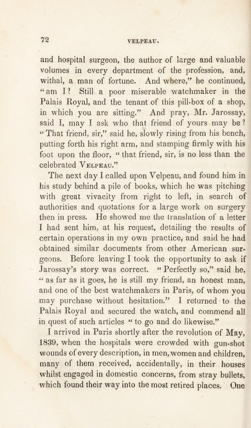 and hospital surgeon, the author of large and valuable volumes in every department of the profession, and, withal, a man of fortune. And where,55 he continued, “ am I ? Still a poor miserable watchmaker in the Palais Royal, and the tenant of this pill-box of a shop, in which you are sitting.55 And pray, Mr. Jarossay, said I, may I ask who that friend of yours may be 1 “ That friend, sir,55 said he, slowly rising from his bench, putting forth his right arm, and stamping firmly with his foot upon the floor, “ that friend, sir, is no less than the celebrated Velpeau.55 The next day I called upon Velpeau, and found him in his study behind a pile of books, which he was pitching with great vivacity from right to left, in search of authorities and quotations for a large work on surgery then in press. He showed me the translation of a letter I had sent him, at his request, detailing the results of certain operations in my own practice, and said he had obtained similar documents from other American sur- geons. Before leaving I took the opportunity to ask if Jarossay’s story was correct. “ Perfectly so,55 said he, “ as far as it goes, he is still my friend, an honest man, and one of the best watchmakers in Paris, of whom you may purchase without hesitation.55 I returned to the Palais Royal and secured the wTatch, and commend all in quest of such articles “ to go and do likewise.55 I arrived in Paris shortly after the revolution of May, 1839, when the hospitals were crowded with gun-shot wounds of every description, in men, women and children, many of them received, accidentally, in their houses whilst engaged in domestic concerns, from stray bullets, which found their way into the most retired places. One