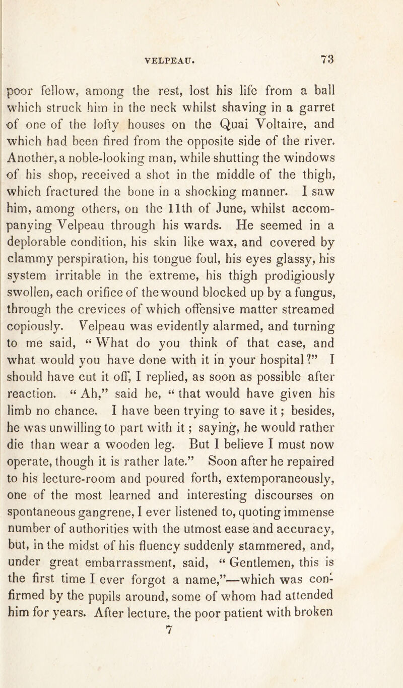 poor fellow, among the rest, lost his life from a ball which struck him in the neck whilst shaving in a garret of one of the lofty houses on the Quai Voltaire, and which had been fired from the opposite side of the river. Another, a noble-looking man, while shutting the windows of his shop, received a shot in the middle of the thigh, which fractured the bone in a shocking manner. I saw him, among others, on the 11th of June, whilst accom- panying Velpeau through his wards. He seemed in a deplorable condition, his skin like wax, and covered by clammy perspiration, his tongue foul, his eyes glassy, his system irritable in the extreme, his thigh prodigiously swollen, each orifice of the wound blocked up by a fungus, through the crevices of which offensive matter streamed copiously. Velpeau was evidently alarmed, and turning to me said, “ What do you think of that case, and what would you have done with it in your hospital?’ I should have cut it off, I replied, as soon as possible after reaction. “ Ah,” said he, “ that would have given his limb no chance. I have been trying to save it; besides, he was unwilling to part with it; saying, he would rather die than wear a wooden leg. But I believe I must now operate, though it is rather late.” Soon after he repaired to his lecture-room and poured forth, extemporaneously, one of the most learned and interesting discourses on spontaneous gangrene, I ever listened to, quoting immense number of authorities with the utmost ease and accuracy, but, in the midst of his fluency suddenly stammered, and, under great embarrassment, said, “ Gentlemen, this is the first time I ever forgot a name,”—which was con- firmed by the pupils around, some of whom had attended him for years. After lecture, the poor patient with broken 7