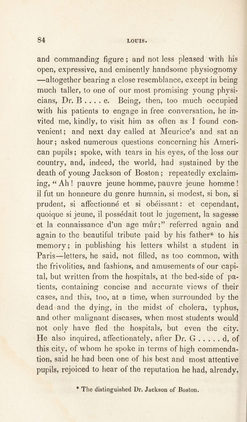 and commanding figure; and not less pleased with his open, expressive, and eminently handsome physiognomy -—altogether bearing a close resemblance, except in being much taller, to one of our most promising young physi- cians, Dr. B . . . . e. Being, then, too much occupied with his patients to engage in free conversation, he in- vited me, kindly, to visit him as often as I found con- venient; and next day called at Meurice’s and sat an hour; asked numerous questions concerning his Ameri- can pupils; spoke, with tears in his eyes, of the loss our country, and, indeed, the world, had sustained by the death of young Jackson of Boston; repeatedly exclaim- ing, “ Ah ! pauvre jeune homme, pauvre jeune homrae ! il fut un honneure du genre humain, si modest, si bon, si prudent, si affectionne et si obeissant: et cependant, quoique si jeune, il possedait tout le jugement, la sagesse et la connaissance d’un age mur;” referred again and again to the beautiful tribute paid by his father* to his memory; in publishing his letters whilst a student in Paris—letters, he said, not filled, as too common, with the frivolities, and fashions, and amusements of our capi- tal, but written from the hospitals, at the bed-side of pa- tients, containing concise and accurate views of their cases, and this, too, at a time, when surrounded by the dead and the dying, in the midst of cholera, typhus, and other malignant diseases, when most students would not only have fled the hospitals, but even the city. He also inquired, affectionately, after Dr. G d, of this city, of whom he spoke in terms of high commenda- tion, said he had been one of his best and most attentive pupils, rejoiced to hear of the reputation he had, already, * The distinguished Dr. Jackson of Boston.