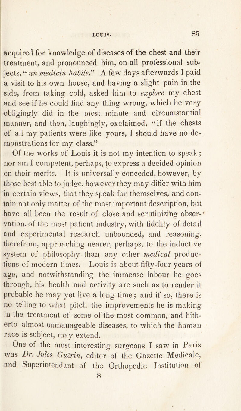 acquired for knowledge of diseases of the chest and their treatment, and pronounced him, on all professional sub- jects, “ un medicin habile” A few days afterwards I paid a visit to his own house, and having a slight pain in the side, from taking cold, asked him to explore my chest and see if he could find any thing wrong, which he very obligingly did in the most minute and circumstantial manner, and then, laughingly, exclaimed, “if the chests of all my patients were like yours, I should have no de- monstrations for mv class.” Of the works of Louis it is not my intention to speak; nor am I competent, perhaps, to express a decided opinion on their merits. It is universally conceded, however, by those best able to judge, however they may differ with him in certain views, that they speak for themselves, and con- tain not only matter of the most important description, but have all been the result of close and scrutinizing obser-4 vation, of the most patient industry, with fidelity of detail and experimental research unbounded, and reasoning, therefrom, approaching nearer, perhaps, to the inductive system of philosophy than any other medical produc- tions of modern times. Louis is about fifty-four years of age, and notwithstanding the immense labour he goes through, his health and activity are such as to render it probable he may yet live a long time; and if so, there is no telling to what pitch the improvements he is making in the treatment of some of the most common, and hith- erto almost unmanageable diseases, to which the human race is subject, may extend. One of the most interesting surgeons I saw in Paris was Dr. Jules Guerin, editor of the Gazette Medicale, and Superintendant of the Orthopedic Institution of X 8