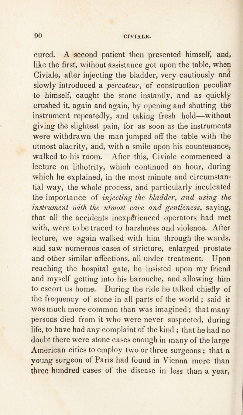 cared. A second patient then presented himself, and, like the first, without assistance got upon the table, when Civiale, after injecting the bladder, very cautiously and slowly introduced a percuteur, of construction peculiar to himself, caught the stone instantly, and as quickly crushed it, again and again, by opening and shutting the instrument repeatedly, and taking fresh hold—without giving the slightest pain, for as soon as the instruments were withdrawn the man jumped off the table with the utmost alacrity, and, with a smile upon his countenance, walked to his room. After this, Civiale commenced a lecture on lithotrity, which continued an hour, during which he explained, in the most minute and circumstan- tial way, the whole process, and particularly inculcated the importance of injecting the bladder, and using the instrument with the utmost care and gentleness, saying, that all the accidents inexperienced operators had met with, were to be traced to harshness and violence. After lecture, we again walked with him through the wards, and saw numerous cases of stricture, enlarged prostate and other similar affections, all under treatment. Upon reaching the hospital gate, he insisted upon my friend and myself getting into his barouche, and allowing him to escort us home. During the ride he talked chiefly of the frequency of stone in all parts of the world; said it was much more common than was imagined ; that many persons died from it who were never suspected, during life, to have had any complaint of the kind ; that he had no doubt there were stone cases enough in many of the large American cities to employ two or three surgeons ; that a young surgeon of Paris had found in Vienna more than three hundred cases of the disease in less than a year,