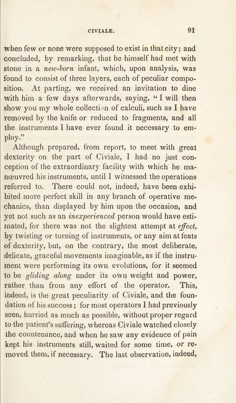 when few or none were supposed to exist in that city; and concluded, by remarking, that he himself had met with stone in a new-born infant, which, upon analysis, was found to consist of three layers, each of peculiar compo- sition. At parting, we received an invitation to dine with him a few days afterwards, saying, “ I will then show you my whole collection of calculi, such as I have removed by the knife or reduced to fragments, and all the instruments I have ever found it necessary to em- ploy.” Although prepared, from report, to meet with great dexterity on the part of Civiale, I had no just con- ception of the extraordinary facility with which he ma- noeuvred his instruments, until I witnessed the operations referred to. There could not, indeed, have been exhi- bited more perfect skill in any branch of operative me- chanics, than displayed by him upon the occasion, and yet not such as an inexperienced person would have esti- mated, for there was not the slightest attempt at effect, by twisting or turning of instruments, or any aim at feats of dexterity, but, on the contrary, the most deliberate, delicate, graceful movements imaginable, as if the instru- ment were performing its own evolutions, for it seemed to be gliding along under its own weight and power, rather than from any effort of the operator. This, indeed, is the great peculiarity of Civiale, and the foun- dation of his success ; for most operators I had previously seen, hurried as much as possible, without proper regard to the patient’s suffering, whereas Civiale watched closely the countenance, and when he saw any evidence of pain kept his instruments still, waited for some time, or re- moved them, if necessary. The last observation, indeed,