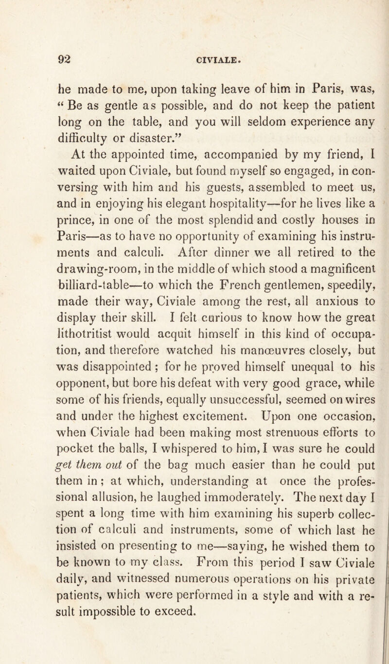 he made to me, upon taking leave of him in Paris, was, “Be as gentle as possible, and do not keep the patient long on the table, and you will seldom experience any difficulty or disaster.” At the appointed time, accompanied by my friend, I waited upon Civiale, but found myself so engaged, in con- versing with him and his guests, assembled to meet us, and in enjoying his elegant hospitality—for he lives like a prince, in one of the most splendid and costly houses in Paris—as to have no opportunity of examining his instru- ments and calculi. After dinner we all retired to the drawing-room, in the middle of which stood a magnificent billiard-table—to which the French gentlemen, speedily, made their way, Civiale among the rest, all anxious to display their skill. I felt curious to know how the great lithotritist would acquit himself in this kind of occupa- tion, and therefore watched his manoeuvres closely, but was disappointed ; for he proved himself unequal to his opponent, but bore his defeat with very good grace, while some of his friends, equally unsuccessful, seemed on wires and under the highest excitement. Upon one occasion, when Civiale had been making most strenuous efforts to pocket the balls, I whispered to him, I was sure he could get them out of the bag much easier than he could put them in; at which, understanding at once the profes- sional allusion, he laughed immoderately. The next day I spent a long time with him examining his superb collec- tion of calculi and instruments, some of which last he insisted on presenting to me—saying, he wished them to be known to my class. From this period I saw Civiale daily, and witnessed numerous operations on his private patients, which were performed in a style and with a re- sult impossible to exceed.