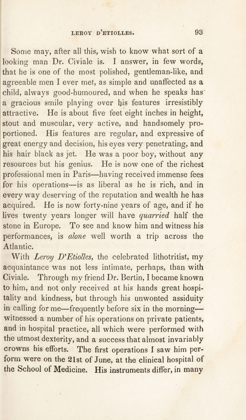 Some may, after all this, wish to know what sort of a looking man Dr. Civiale is. I answer, in few words, that he is one of the most polished, gentleman-like, and agreeable men I ever met, as simple and unaffected as a child, always good-humoured, and when he speaks has' a gracious smile playing over bis features irresistibly attractive. He is about five feet eight inches in height, stout and muscular, very active, and handsomely pro- portioned. His features are regular, and expressive of great energy and decision, his eyes very penetrating, and his hair black as jet. He was a poor boy, without any resources but his genius. He is now one of the richest professional men in Paris—having received immense fees for his operations—is as liberal as he is rich, and in everyway deserving of the reputation and wealth he has acquired. He is now forty-nine years of age, and if he lives twenty years longer will have quarried half the stone in Europe. To see and know him and witness his performances, is alone well worth a trip across the Atlantic. With Leroy D’Etiolles, the celebrated lithotritist, my acquaintance was not less intimate, perhaps, than with Civiale. Through my friend Dr. Bertin, I became known to him, and not only received at his hands great hospi- tality and kindness, but through his unwonted assiduity in calling for me—frequently before six in the morning-— witnessed a number of his operations on private patients, and in hospital practice, all which were performed with the utmost dexterity, and a success that almost invariably crowns his efforts. The first operations I saw him per- form were on the 21st of June, at the clinical hospital of the School of Medicine. His instruments differ, in many