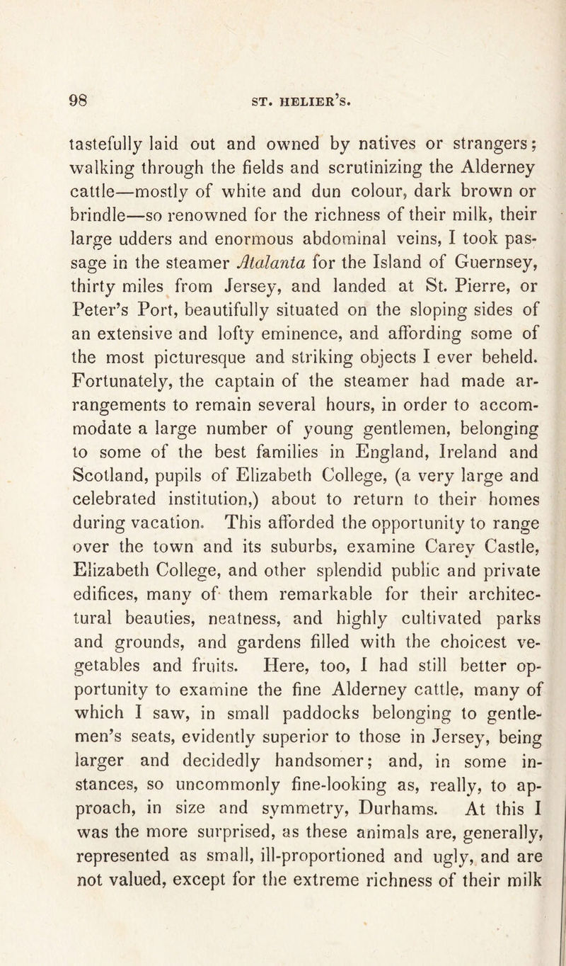 tastefully laid out and owned by natives or strangers; walking through the fields and scrutinizing the Alderney cattle—mostly of white and dun colour, dark brown or brindle—so renowned for the richness of their milk, their large udders and enormous abdominal veins, I took pas- sage in the steamer Malania for the Island of Guernsey, thirty miles from Jersey, and landed at St. Pierre, or Peter’s Port, beautifully situated on the sloping sides of an extensive and lofty eminence, and affording some of the most picturesque and striking objects I ever beheld. Fortunately, the captain of the steamer had made ar- rangements to remain several hours, in order to accom- modate a large number of young gentlemen, belonging to some of the best families in England, Ireland and Scotland, pupils of Elizabeth College, (a very large and celebrated institution,) about to return to their homes during vacation. This afforded the opportunity to range over the town and its suburbs, examine Carey Castle, Elizabeth College, and other splendid public and private edifices, manv of them remarkable for their architec- tural beauties, neatness, and highly cultivated parks and grounds, and gardens filled with the choicest ve- getables and fruits. Here, too, I had still better op- portunity to examine the fine Alderney cattle, many of which I saw, in small paddocks belonging to gentle- men’s seats, evidently superior to those in Jersey, being larger and decidedly handsomer; and, in some in- stances, so uncommonly fine-looking as, really, to ap- proach, in size and symmetry, Durhams. At this I was the more surprised, as these animals are, generally, represented as small, ill-proportioned and ugly, and are not valued, except for the extreme richness of their milk