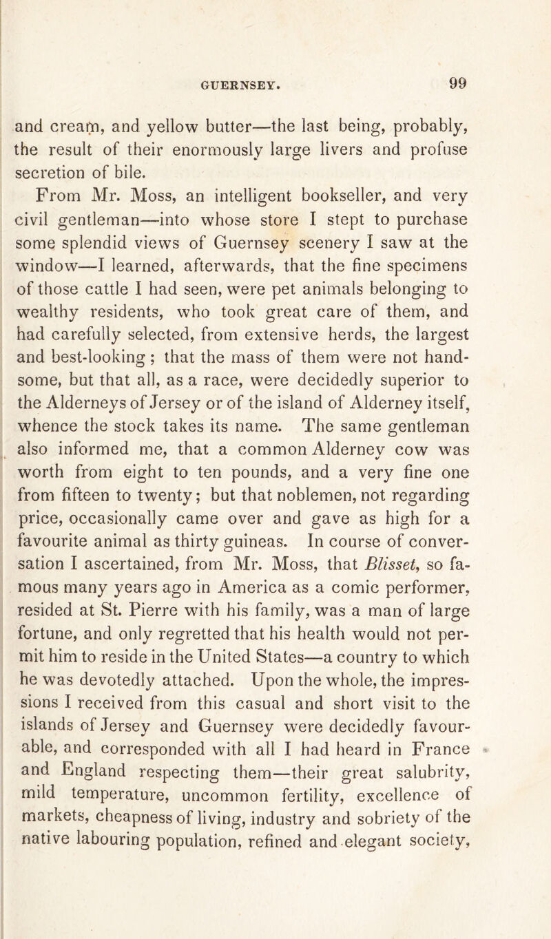 and cream, and yellow butter—the last being, probably, the result of their enormously large livers and profuse secretion of bile. From Mr. Moss, an intelligent bookseller, and very civil gentleman—-into whose store I stept to purchase some splendid views of Guernsey scenery I saw at the window—I learned, afterwards, that the fine specimens of those cattle I had seen, were pet animals belonging to wealthy residents, who took great care of them, and had carefully selected, from extensive herds, the largest and best-looking; that the mass of them were not hand- some, but that all, as a race, were decidedly superior to the Alderneys of Jersey or of the island of Alderney itself, whence the stock takes its name. The same gentleman also informed me, that a common Aldernev cow was worth from eight to ten pounds, and a very fine one from fifteen to twenty; but that noblemen, not regarding price, occasionally came over and gave as high for a favourite animal as thirty guineas. In course of conver- sation I ascertained, from Mr. Moss, that Blisset, so fa- mous many years ago in America as a comic performer, resided at St. Pierre with his family, was a man of large fortune, and only regretted that his health would not per- mit him to reside in the United States—a country to which he was devotedly attached. Upon the whole, the impres- sions I received from this casual and short visit to the islands of Jersey and Guernsey were decidedly favour- able, and corresponded with all I had heard in France and England respecting them—their great salubrity, mild temperature, uncommon fertility, excellence of markets, cheapness of living, industry and sobriety of the native labouring population, refined and elegant society,