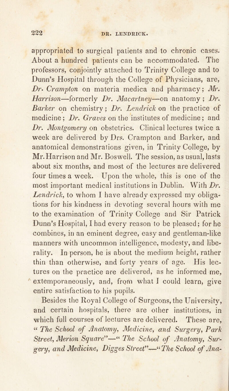 appropriated to surgical patients and to chronic cases. About a hundred patients can be accommodated. The professors, conjointly attached to Trinity College and to Dunn’s Hospital through the College of Physicians, are, Dr. Crampton on materia medica and pharmacy; Mr. Harrison—formerly Dr. Macartney—-on anatomy ; Dr. Barker on chemistry; Dr. Lenclrick on the practice of medicine; Dr. Graves on the institutes of medicine; and Dr. Montgomery on obstetrics. Clinical lectures twice a week are delivered by Drs. Crampton and Barker, and anatomical demonstrations given, in Trinity College, by Mr.Harrison and Mr. Boswell. The session, as usual, lasts about six months, and most of the lectures are delivered four times a week. Upon the whole, this is one of the most important medical institutions in Dublin. With Dr. Lendrick, to whom I have already expressed my obliga- tions for his kindness in devoting several hours with me to the examination of Trinity College and Sir Patrick Dunn’s Hospital, I had every reason to be pleased; for he combines, in an eminent degree, easy and gentleman-like manners with uncommon intelligence, modesty, and libe- rality. In person, he is about the medium height, rather thin than otherwise, and forty years of age. His lec- tures on the practice are delivered, as he informed me, extemporaneously, and, from what I could learn, give entire satisfaction to his pupils. Besides the Royal College of Surgeons, the University, and certain hospitals, there are other institutions, in which full courses ol lectures are delivered. These are, “ The School of Anatomy, Medicine, and Surgery, Park Street, Merion Square”—“ The School of Anatomy, Sur- gery, and Medicine, Digges Street,,—“The School of Ana-