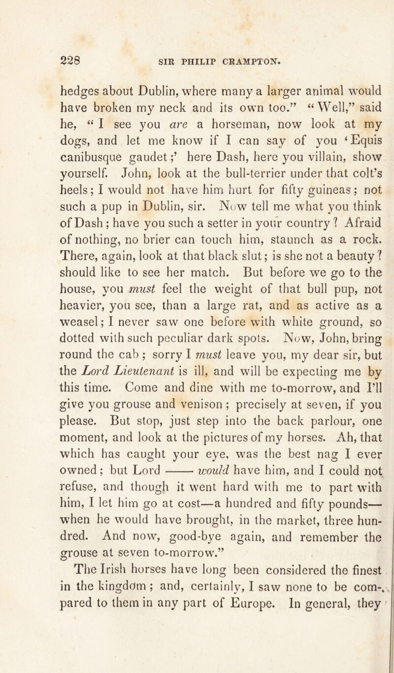 hedges about Dublin, where many a larger animal would have broken my neck and its own too.” “Well,” said he, “ I see you are a horseman, now look at my dogs, and let me know if I can say of you ‘Equis canibusque gaudethere Dash, here you villain, show yourself. John, look at the bull-terrier under that colt’s heels; I would not have him hurt for fifty guineas; not such a pup in Dublin, sir. Now tell me what you think of Dash ; have you such a setter in your country ? Afraid of nothing, no brier can touch him, staunch as a rock. There, again, look at that black slut; is she not a beauty? should like to see her match. But before we go to the house, you must feel the weight of that bull pup, not heavier, you see, than a large rat, and as active as a weasel; I never saw one before with white ground, so dotted with such peculiar dark spots. Now, John, bring round the cab ; sorry I must leave you, my dear sir, but the Lord Lieutenant is ill, and will be expecting me by this time. Come and dine with me to-morrow, and I’ll give you grouse and venison ; precisely at seven, if you please. But stop, just step into the back parlour, one moment, and look at the pictures of my horses. Ah, that which has caught your eye, was the best nag I ever owned; but Lord —— would have him, and I could not refuse, and though it went hard with me to part with him, I let him go at cost—a hundred and fifty pounds— when he would have brought, in the market, three hun- dred. And now, good-bye again, and remember the grouse at seven to-morrow.” O The Irish horses have long been considered the finest in the kingdom ; and, certainly, I saw none to be com-, pared to them in any part of Europe. In general, they