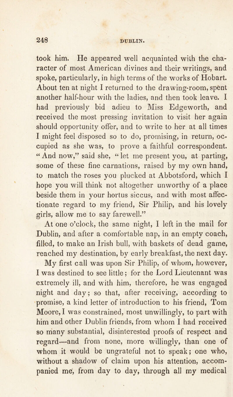 took him. He appeared well acquainted with the cha- racter of most American divines and their writings, and spoke, particularly, in high terms of the works of Hobart. About ten at night I returned to the drawing-room, spent another half-hour with the ladies, and then took leave. I had previously bid adieu to .Miss Edgeworth, and received the most pressing invitation to visit her again should opportunity offer, and to write to her at all times I might feel disposed so to do, promising, in return, oc- cupied as she was, to prove a faithful correspondent. “ And now,” said she, “ let me present you, at parting, some of these fine carnations, raised by my own hand, to match the roses you plucked at Abbotsford, which I hope you will think not altogether unworthy of a place beside them in your hortus siccus, and with most affec- tionate regard to my friend, Sir Philip, and his lovely girls, allow me to say farewell.” At one o’clock, the same night, I left in the mail for Dublin, and after a comfortable nap, in an empty coach, filled, to make an Irish bull, with baskets of dead game, reached my destination, by early breakfast, the next day. My first call was upon Sir Philip, of whom, however, I was destined to see little; for the Lord Lieutenant was extremely ill, and with him, therefore, he was engaged night and day; so that, after receiving, according to promise, a kind letter of introduction to his friend, Tom Moore, I was constrained, most unwillingly, to part with him and other Dublin friends, from whom I had received so many substantial, disinterested proofs of respect and regard—and from none, more willingly, than one of whom it would be ungrateful not to speak; one who, without a shadow of claim upon his attention, accom- panied me, from day to day, through all my medical