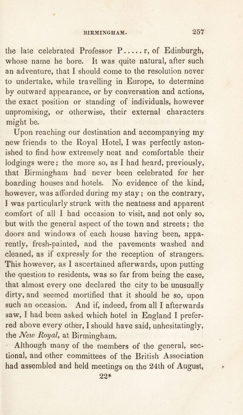 the late celebrated Professor P r, of Edinburgh, whose name he bore. It was quite natural, after such an adventure, that I should come to the resolution never to undertake, while travelling in Europe, to determine by outward appearance, or by conversation and actions, the exact position or standing of individuals, however unpromising, or otherwise, their external characters might be. Upon reaching our destination and accompanying my new friends to the Royal Hotel, I was perfectly aston- ished to find how extremely neat and comfortable their lodgings were; the more so, as I had heard, previously, that Birmingham had never been celebrated for her boarding houses and hotels. No evidence of the kind, however, was afforded during my stay; on the contrary, I was particularly struck with the neatness and apparent comfort of all I had occasion to visit, and not only so, but with the general aspect of the town and streets; the doors and windows of each house having been, appa- rently, fresh-painted, and the pavements washed and cleaned, as if expressly for the reception of strangers. This however, as I ascertained afterwards, upon putting the question to residents, was so far from being the case, that almost every one declared the city to be unusually dirty, and seemed mortified that it should be so, upon such an occasion. And if, indeed, from all I afterwards saw, I had been asked which hotel in England I prefer- red above every other, I should have said, unhesitatingly, the New Royal, at Birmingham. Although many of the members of the general, sec- tional, and other committees of the British Association had assembled and held meetings on the 24th of August, 22*