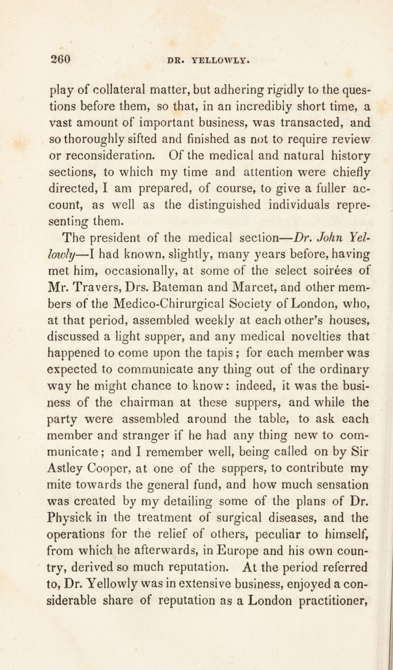 play of collateral matter, but adhering rigidly to the ques- tions before them, so that, in an incredibly short time, a vast amount of important business, was transacted, and so thoroughly sifted and finished as not to require review or reconsideration. Of the medical and natural history sections, to which my time and attention were chiefly directed, I am prepared, of course, to give a fuller ac- count, as well as the distinguished individuals repre- senting them. The president of the medical section—Dr. John Yel- lowly—I had known, slightly, many years before, having met him, occasionally, at some of the select soirees of Mr. Travers, Drs. Bateman and Marcet, and other mem- bers of the Medico-Chirurgical Society of London, who, at that period, assembled weekly at each other’s houses, discussed a light supper, and any medical novelties that happened to come upon the tapis ; for each member was expected to communicate any thing out of the ordinary way he might chance to know: indeed, it was the busi- ness of the chairman at these suppers, and while the party were assembled around the table, to ask each member and stranger if he had any thing new to com- municate ; and I remember well, being called on by Sir Astley Cooper, at one of the suppers, to contribute my mite towards the general fund, and how much sensation was created by my detailing some of the plans of Dr. Physick in the treatment of surgical diseases, and the operations for the relief of others, peculiar to himself, from which he afterwards, in Europe and his own coun- try, derived so much reputation. At the period referred to, Dr. Yellowly was in extensive business, enjoyed a con- siderable share of reputation as a London practitioner,