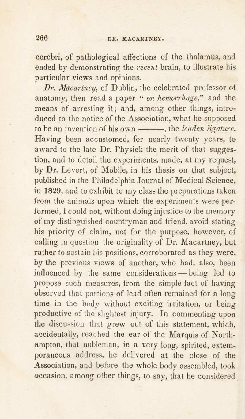 cerebri, of pathological affections of the thalamus, and ended by demonstrating the recent brain, to illustrate his particular views and opinions. Dr. Macartney, of Dublin, the celebrated professor of anatomy, then read a paper “ on hemorrhage,” and the means of arresting it; and, among other things, intro- duced to the notice of the Association, what he supposed to be an invention of his own —, the leaden ligature. Having been accustomed, for nearly twenty years, to award to the late Dr. Physick the merit of that sugges- tion, and to detail the experiments, made, at my request, by Dr. Levert, of Mobile, in his thesis on that subject, published in the Philadelphia Journal of Medical Science, in 1829, and to exhibit to my class the preparations taken from the animals upon which the experiments were per- formed, I could not, without doing injustice to the memory of my distinguished countryman and friend, avoid stating his priority of claim, not for the purpose, however, of calling in question the originality of Dr. Macartney, but rather to sustain his positions, corroborated as they were, by the previous views of another, who had, also, been influenced by the same considerations — being led to propose such measures, from the simple fact of having observed that portions of lead often remained for a long time in the bod}^ without exciting irritation, or being productive of the slightest injury. In commenting upon the discussion that grew out of this statement, which, accidentally, reached the ear of the Marquis of North- ampton, that nobleman, in a very long, spirited, extem- poraneous address, he delivered at the close of the Association, and before the whole body assembled, took occasion, among other things, to say, that he considered