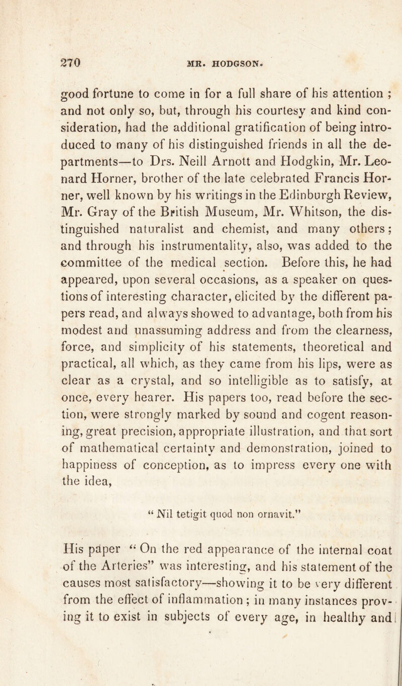 good fortune to come in for a full share of his attention ; and not only so, but, through his courtesy and kind con- sideration, had the additional gratification of being intro- duced to many of his distinguished friends in all the de- partments—to Drs. Neill Arnott and Hodgkin, Mr. Leo- nard Horner, brother of the late celebrated Francis Hor- ner, well known by his writings in the Edinburgh Review, Mr. Gray of the British Museum, Mr. Whitson, the dis- tinguished naturalist and chemist, and many others; and through his instrumentality, also, was added to the committee of the medical section. Before this, he had appeared, upon several occasions, as a speaker on ques- tions of interesting character, elicited by the different pa- pers read, and always showed to advantage, both from his modest and unassuming address and from the clearness, force, and simplicity of his statements, theoretical and practical, all which, as they came from his lips, were as clear as a crystal, and so intelligible as to satisfy, at once, every hearer. His papers too, read before the sec- tion, were strongly marked by sound and cogent reason- ing, great precision, appropriate illustration, and that sort of mathematical certainty and demonstration, joined to happiness of conception, as to impress every one with the idea, “ Nil tetigit quod non ornavit.” His paper “ On the red appearance of the internal coat of the Arteries” was interesting, and his statement of the causes most satisfactory—showing it to be very different from the effect of inflammation ; in many instances prov- ing it to exist in subjects of every age, in healthy andl