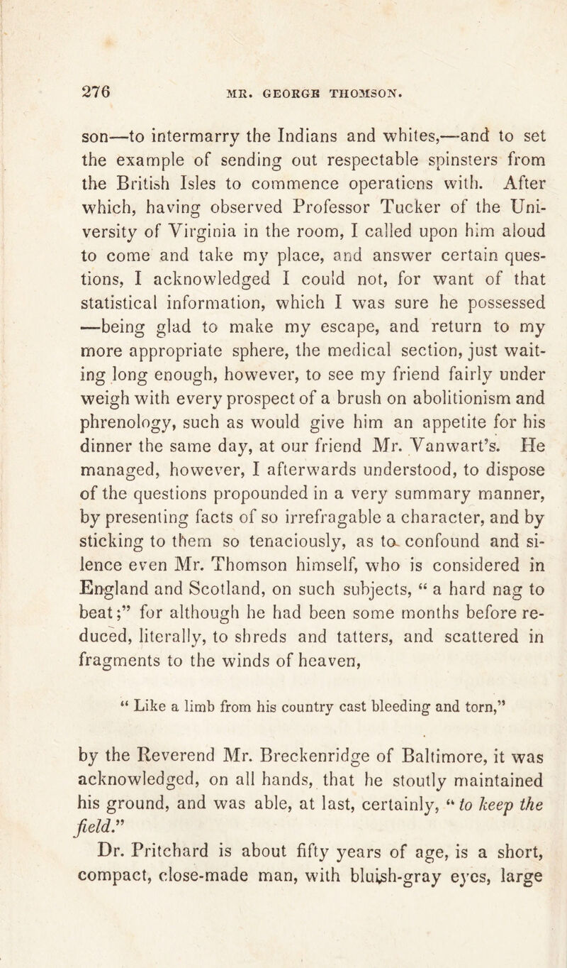 son—to intermarry the Indians and whites,—and to set the example of sending out respectable spinsters from the British Isles to commence operations with. After which, having observed Professor Tucker of the Uni- versity of Virginia in the room, I called upon him aloud to come and take my place, and answer certain ques- tions, I acknowledged I could not, for want of that statistical information, which I was sure he possessed —being glad to make my escape, and return to my more appropriate sphere, the medical section, just wait- ing long enough, however, to see my friend fairly under weigh with every prospect of a brush on abolitionism and phrenology, such as would give him an appetite for his dinner the same day, at our friend Mr. Van wart’s. Pie managed, however, I afterwards understood, to dispose of the questions propounded in a very summary manner, by presenting facts of so irrefragable a character, and by sticking to them so tenaciously, as ta confound and si- lence even Mr. Thomson himself, who is considered in England and Scotland, on such subjects, “ a hard nag to beat;” for although he had been some months before re- duced, literally, to shreds and tatters, and scattered in fragments to the winds of heaven, “ Like a limb from his country cast bleeding and torn,” by the Reverend Mr. Breckenridge of Baltimore, it was acknowledged, on all hands, that he stoutly maintained his ground, and was able, at last, certainly, *k to keep the field” Dr. Pritchard is about fifty years of age, is a short, compact, close-made man, with bluish-gray eyes, large