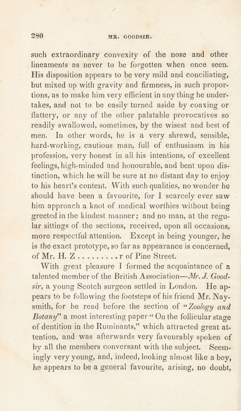 such extraordinary convexity of the nose and other lineaments as never to be forgotten when once seen. His disposition appears to be very mild and conciliating, but mixed up with gravity and firmness, in such propor- tions, as to make him very efficient in any thing he under- takes, and not to be easily turned aside by coaxing or flattery, or any of the other palatable provocatives so readily swallowed, sometimes, by the wisest and best of men. In other words, he is a very shrewd, sensible, hard-working, cautious man, full of enthusiasm in his profession, very honest in all his intentions, of excellent feelings, high-minded and honourable, and bent upon dis- tinction, which he will be sure at no distant day to enjoy to his heart’s content. With such qualities, no wonder he should have been a favourite, for I scarcely ever saw him approach a knot of medical worthies without being greeted in the kindest manner; and no man, at the regu- lar sittings of the sections, received, upon all occasions, more respectful attention. Except in being younger, he is the exact prototype, so far as appearance is concerned, of Mr. H. Z r of Pine Street. With great pleasure I formed the acquaintance of a talented member of the British Association—Mr.J, Good- sir■, a young Scotch surgeon settled in London. He ap- pears to be following the footsteps of his friend Mr. Nay- smith, for he read before the section of “Zoology and Botany” a most interesting paper “ On the follicular stage of dentition in the Ruminants,” which attracted great at- tention, and was afterwards very favourably spoken of by all the members conversant with the subject. Seem- ingly very young, and, indeed, looking almost like a bov, he appears to be a general favourite, arising, no doubt,